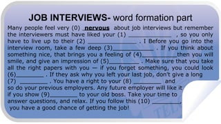 JOB INTERVIEWS- word formation part
Many people feel very (0) nervous about job interviews but remember
the interviewers must have liked your (1) , so you only
have to live up to their (2) . I Before you go into the
interview room, take a few deep (3) . If you think about
something nice, that brings you a feeling of (4) then you will
smile, and give an impression of (5) . Make sure that you take
all the right papers with you — if you forget something, you could look
(6) . If they ask why you left your last job, don't give a long
(7) . You have a right to your (8) and
so do your previous employers. Any future employer will like it
if you show (9) to your old boss. Take your time to
answer questions, and relax. If you follow this (10) ,
you have a good chance of getting the job!
 