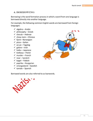 11
11Nazish Jamali
4. Borrowing
Borrowing is the word formation process in which a word from one language is
borrowed directly into another language.
For example, the following common English words are borrowed from foreign
languages:
 algebra – Arabic
 philosophy – Greek
 cherub – Hebrew
 chow mein – Chinese
 fjord – Norwegian
 pizza – Italian
 yo-yo – Tagalog
 galore – Irish
 haiku – Japanese
 kielbasa – Polish
 murder – French
 near – Sanskrit
 bagel – Yiddish
 paprika – Hungarian
 smorgasbord – Swedish
 tamale – Spanish
Borrowed words are also referred to as loanwords.
 