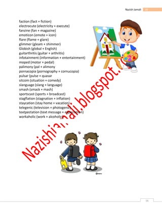 16
16Nazish Jamali
faction (fact + fiction)
electrocute (electricity + execute)
fanzine (fan + magazine)
emoticon (emote + icon)
flare (flame + glare)
glimmer (gleam + shimmer)
Globish (global + English)
guitarthritis (guitar + arthritis)
infotainment (information + entertainment)
moped (motor + pedal)
palimony (pal + alimony
pornacopia (pornography + cornucopia)
pulsar (pulse + quasar
sitcom (situation + comedy)
slanguage (slang + language)
smash (smack + mash)
sportscast (sports + broadcast)
stagflation (stagnation + inflation)
staycation (stay home + vacation)
telegenic (television + photogenic)
textpectation (text message + expectation)
workaholic (work + alcoholic).
 