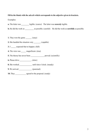 Fill in the blank with the adverb which corresponds to the adjective given in brackets.
Examples:
a. The letter was ________ legible. (scarce) The letter was scarcely legible.
b. He did the work as _________ as possible. (careful)

He did the work as carefully as possible.

1. They won the game ______. (easy)
2. She handled the situation very _______. (capable)
3. I _____ expected that to happen. (full)
4. The view was _____ magnificent. (true)
5. The theory has never been ______________ proved. (scientific)
6. Please drive ____________. (slow)
8. She worked _____________ until nine o’clock. (steady)
9. We arrived _____________. (punctual)
10. They ___________ agreed to the proposal. (ready)

3

 