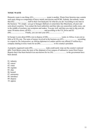 TOXIC WASTE
Domestic waste is one thing; (01)............................ waste is another. Waste from factories may contain
such nasty things as compounds of heavy metals and dioxins and PCBS. Nobody, but nobody, wants
that (02)............................ stuff in their own backyard. So what do you do? According to one man in
the business: "It's simple - you go to Senegal, Djibouti or somewhere like Mauritania, all poor and
semi-desert countries. You contact the local authorities and they take you somewhere really crazy, out
in the middle of nowhere, just scorpions and snakes. You pay well, and then you start to dig your pit,
some 30 metres down, all (03)............................ and according to the US, Swiss and EC
(04)............................ . Finally, you can start your (05)............................ ."
In Europe it costs about $500 a ton to dispose of (06)............................ waste; in Africa, it can cost as
little as $2.50 a ton. The sums of money involved in the business are (07)............................ : according
to a report in The Independent, an African diplomat in London said he was offered £3 million by a
company dealing in toxic waste for an (08)............................ to his country's president.
A properly organized waste (09)............................ trade could easily wipe out the country's national
debt. From Benin comes the story of the shipment of two cargoes of radioactive waste from France.
Reports that it has been buried in an area known for its (10)............................ to the government have
been denied.
01. industry
02. cancer
03. water
04. regulate
05. ship
06. hazard
07. astronomy
08. introduce
09. dispose
10. oppose
11
 