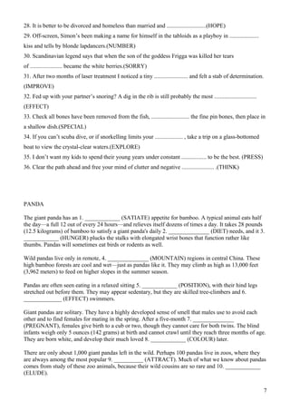 28. It is better to be divorced and homeless than married and ...........................(HOPE)
29. Off-screen, Simon’s been making a name for himself in the tabloids as a playboy in ....................
kiss and tells by blonde lapdancers.(NUMBER)
30. Scandinavian legend says that when the son of the goddess Frigga was killed her tears
of ...................... became the white berries.(SORRY)
31. After two months of laser treatment I noticed a tiny ....................... and felt a stab of determination.
(IMPROVE)
32. Fed up with your partner’s snoring? A dig in the rib is still probably the most .............................
(EFFECT)
33. Check all bones have been removed from the fish, .......................... the fine pin bones, then place in
a shallow dish.(SPECIAL)
34. If you can’t scuba dive, or if snorkelling limits your ................... , take a trip on a glass-bottomed
boat to view the crystal-clear waters.(EXPLORE)
35. I don’t want my kids to spend their young years under constant ................. to be the best. (PRESS)
36. Clear the path ahead and free your mind of clutter and negative ...................... .(THINK)
PANDA
The giant panda has an 1. ____________ (SATIATE) appetite for bamboo. A typical animal eats half
the day—a full 12 out of every 24 hours—and relieves itself dozens of times a day. It takes 28 pounds
(12.5 kilograms) of bamboo to satisfy a giant panda's daily 2. ______________ (DIET) needs, and it 3.
____________ (HUNGER) plucks the stalks with elongated wrist bones that function rather like
thumbs. Pandas will sometimes eat birds or rodents as well.
Wild pandas live only in remote, 4. ______________ (MOUNTAIN) regions in central China. These
high bamboo forests are cool and wet—just as pandas like it. They may climb as high as 13,000 feet
(3,962 meters) to feed on higher slopes in the summer season.
Pandas are often seen eating in a relaxed sitting 5. ____________ (POSITION), with their hind legs
stretched out before them. They may appear sedentary, but they are skilled tree-climbers and 6.
_____________ (EFFECT) swimmers.
Giant pandas are solitary. They have a highly developed sense of smell that males use to avoid each
other and to find females for mating in the spring. After a five-month 7. ______________
(PREGNANT), females give birth to a cub or two, though they cannot care for both twins. The blind
infants weigh only 5 ounces (142 grams) at birth and cannot crawl until they reach three months of age.
They are born white, and develop their much loved 8. ____________ (COLOUR) later.
There are only about 1,000 giant pandas left in the wild. Perhaps 100 pandas live in zoos, where they
are always among the most popular 9. __________ (ATTRACT). Much of what we know about pandas
comes from study of these zoo animals, because their wild cousins are so rare and 10. ____________
(ELUDE).
7
 
