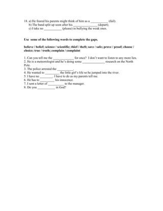 18. a) He feared his parents might think of him as a ___________ (fail).
b) The band split up soon after his _______________ (depart).
c) I take no ___________ (please) in bullying the weak ones.
Use some of the following words to complete the gaps.
believe / belief; science / scientific; thief / theft; save / safe; prove / proof; choose /
choice; true / truth; complain / complaint
1. Can you tell me the _____________ for once? I don’t want to listen to any more lies.
2. He is a meteorologist and he’s doing some ______________ research on the North
Pole.
3. The police arrested the __________.
4. He wanted to _________ the little girl’s life so he jumped into the river.
5. I have no ________. I have to do as my parents tell me.
6. He has to _________ his innocence.
7. I sent a letter of __________ to the manager.
8. Do you ___________ in God?
 