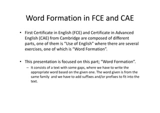 Word Formation in FCE and CAE
• First Certificate in English (FCE) and Certificate in Advanced
English (CAE) from Cambridge are composed of different
parts, one of them is “Use of English” where there are several
exercises, one of which is “Word Formation”.
• This presentation is focused on this part; “Word Formation”.
– It consists of a text with some gaps, where we have to write the
appropriate word based on the given one. The word given is from the
same family and we have to add suffixes and/or prefixes to fit into the
text.
 