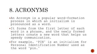 An Acronym is a popular word-formation
process in which an initialism is
pronounced as a word.
It forms from the first letter of each
word in a phrase, and the newly formed
letters create a new word that helps us
speedy communication.
For example, ‘PIN’ is an initialism for
Personal Identification Number used as
the word ‘pin.’
 