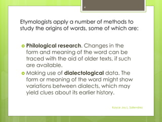 Etymologists apply a number of methods to
study the origins of words, some of which are:
 Philological research. Changes in the
form and meaning of the word can be
traced with the aid of older texts, if such
are available.
 Making use of dialectological data. The
form or meaning of the word might show
variations between dialects, which may
yield clues about its earlier history.
4
Kayce Joy L. Saliendrez
 