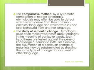  The comparative method. By a systematic
comparison of related languages,
etymologists may often be able to detect
which words derive from their common
ancestor language and which were instead
later borrowed from another language.
 The study of semantic change. Etymologists
must often make hypotheses about changes
in the meaning of particular words. Such
hypotheses are tested against the general
knowledge of semantic shifts. For example,
the assumption of a particular change of
meaning may be substantiated by showing
the same type of change has occurred in
other language .
5
Kayce Joy L. Saliendrez
 