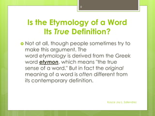Is the Etymology of a Word
Its True Definition?
 Not at all, though people sometimes try to
make this argument. The
word etymology is derived from the Greek
word etymon, which means "the true
sense of a word." But in fact the original
meaning of a word is often different from
its contemporary definition.
8
Kayce Joy L. Saliendrez
 