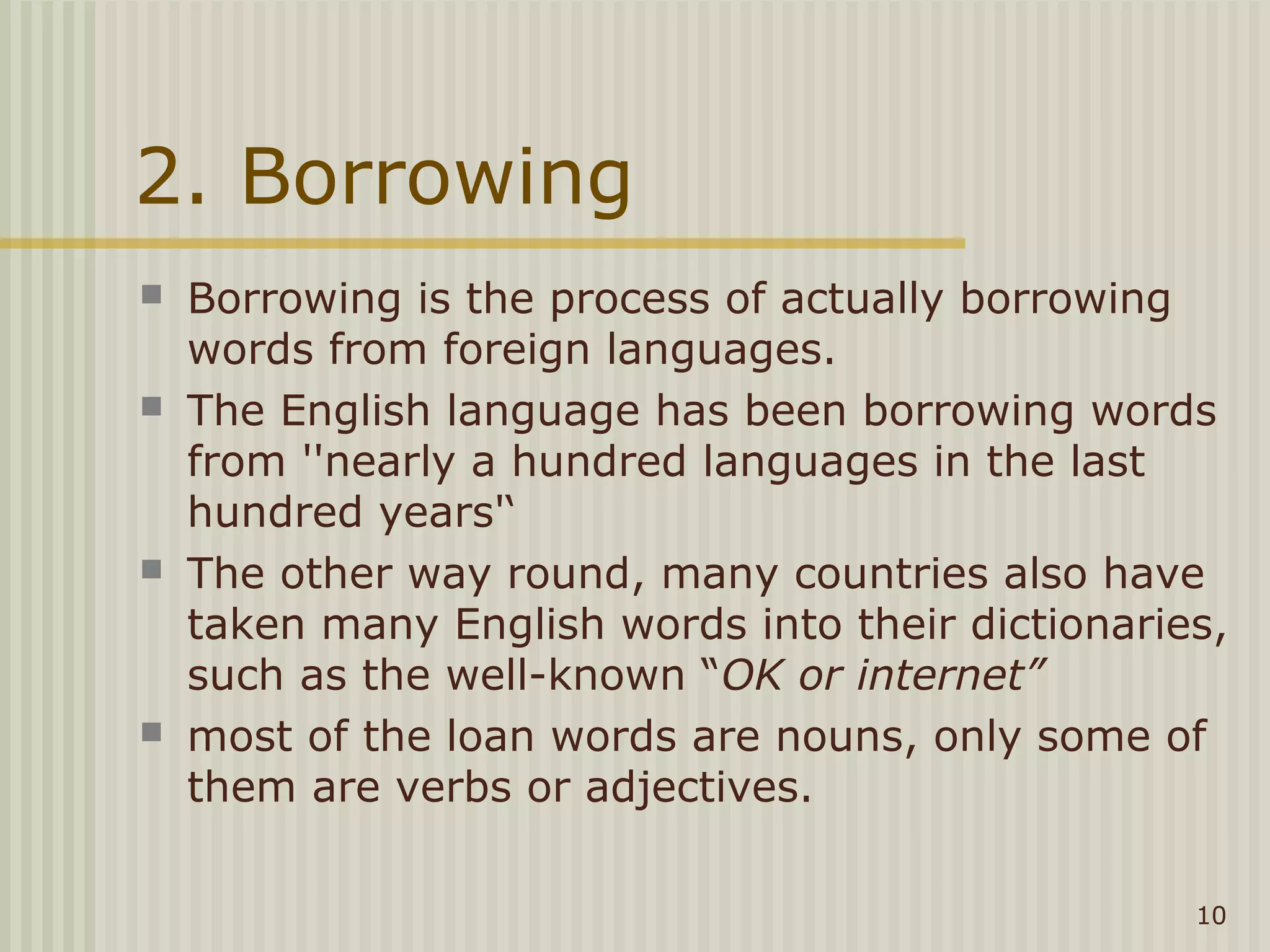 2. Borrowing
   Borrowing is the process of actually borrowing
    words from foreign languages.
   The English language has been borrowing words
    from ''nearly a hundred languages in the last
    hundred years'‘
   The other way round, many countries also have
    taken many English words into their dictionaries,
    such as the well-known “OK or internet”
   most of the loan words are nouns, only some of
    them are verbs or adjectives.

                                                   10
 