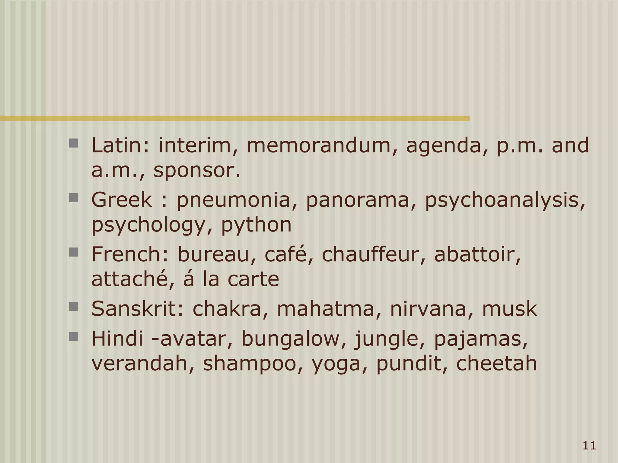    Latin: interim, memorandum, agenda, p.m. and
    a.m., sponsor.
   Greek : pneumonia, panorama, psychoanalysis,
    psychology, python
   French: bureau, café, chauffeur, abattoir,
    attaché, á la carte
   Sanskrit: chakra, mahatma, nirvana, musk
   Hindi -avatar, bungalow, jungle, pajamas,
    verandah, shampoo, yoga, pundit, cheetah


                                               11
 