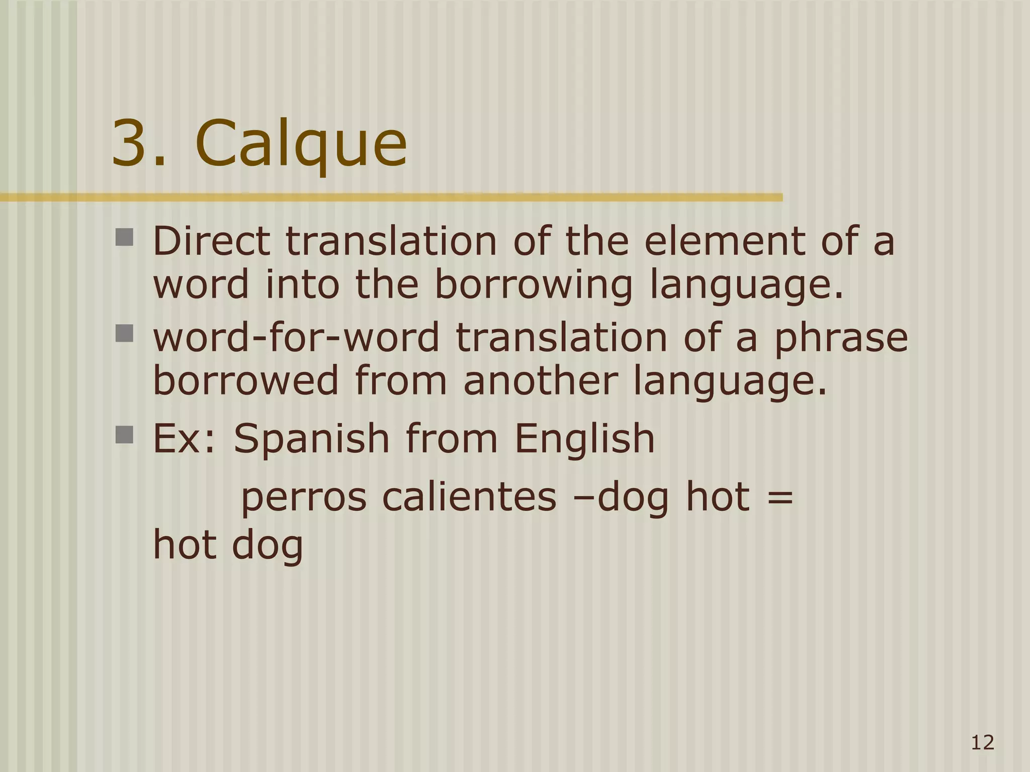3. Calque
   Direct translation of the element of a
    word into the borrowing language.
   word-for-word translation of a phrase
    borrowed from another language.
   Ex: Spanish from English
        perros calientes –dog hot =
    hot dog



                                             12
 