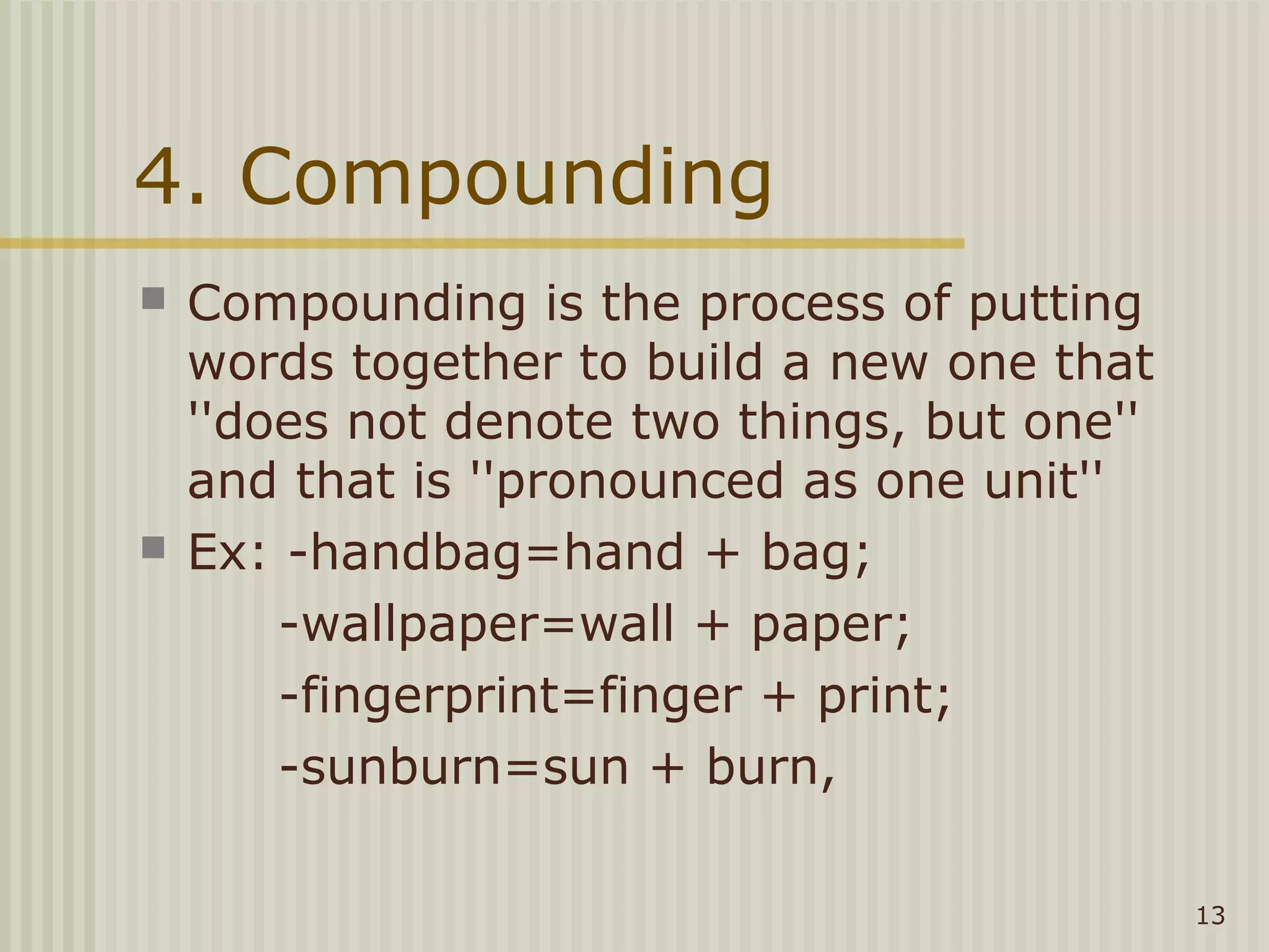 4. Compounding
   Compounding is the process of putting
    words together to build a new one that
    ''does not denote two things, but one''
    and that is ''pronounced as one unit''
   Ex: -handbag=hand + bag;
        -wallpaper=wall + paper;
        -fingerprint=finger + print;
        -sunburn=sun + burn,

                                              13
 