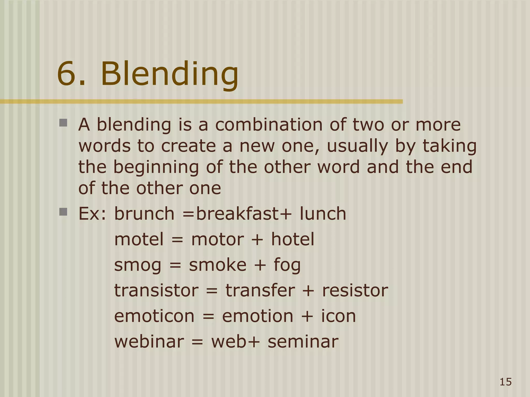 6. Blending
   A blending is a combination of two or more
    words to create a new one, usually by taking
    the beginning of the other word and the end
    of the other one
   Ex: brunch =breakfast+ lunch
         motel = motor + hotel
         smog = smoke + fog
         transistor = transfer + resistor
         emoticon = emotion + icon
         webinar = web+ seminar

                                                   15
 