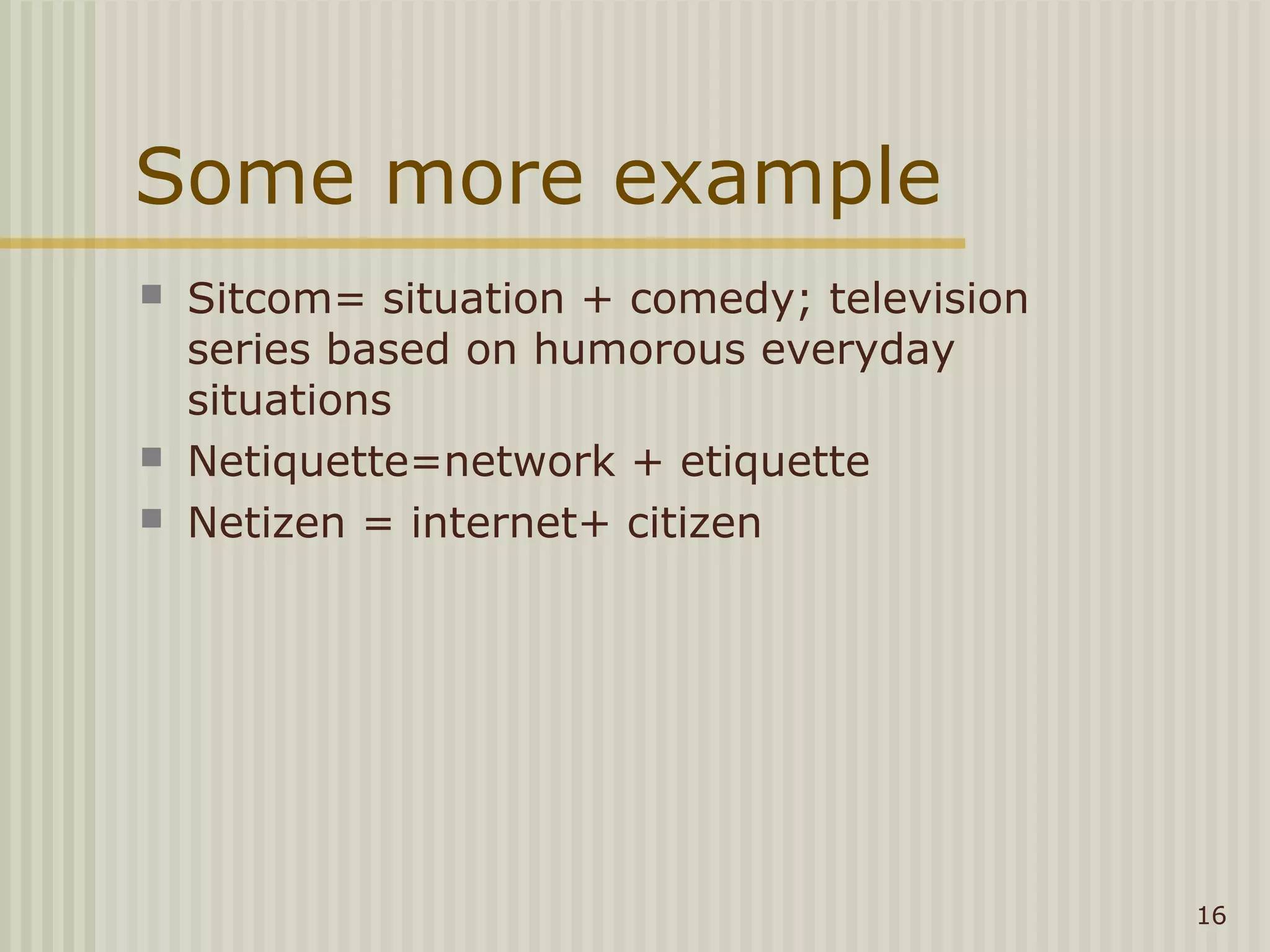 Some more example
   Sitcom= situation + comedy; television
    series based on humorous everyday
    situations
   Netiquette=network + etiquette
   Netizen = internet+ citizen




                                             16
 