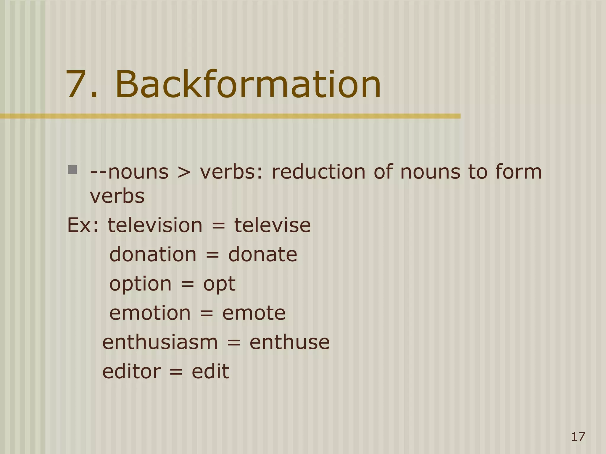 7. Backformation

 --nouns > verbs: reduction of nouns to form
  verbs
Ex: television = televise
    donation = donate
    option = opt
    emotion = emote
   enthusiasm = enthuse
   editor = edit


                                                17
 