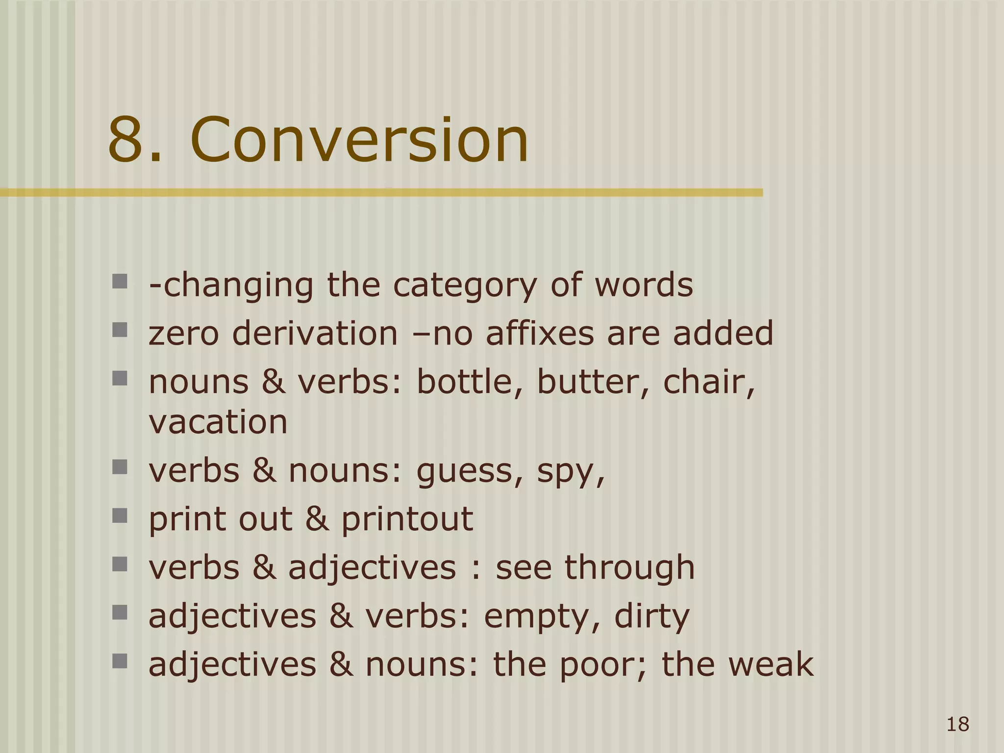 8. Conversion

   -changing the category of words
   zero derivation –no affixes are added
   nouns & verbs: bottle, butter, chair,
    vacation
   verbs & nouns: guess, spy,
   print out & printout
   verbs & adjectives : see through
   adjectives & verbs: empty, dirty
   adjectives & nouns: the poor; the weak
                                             18
 