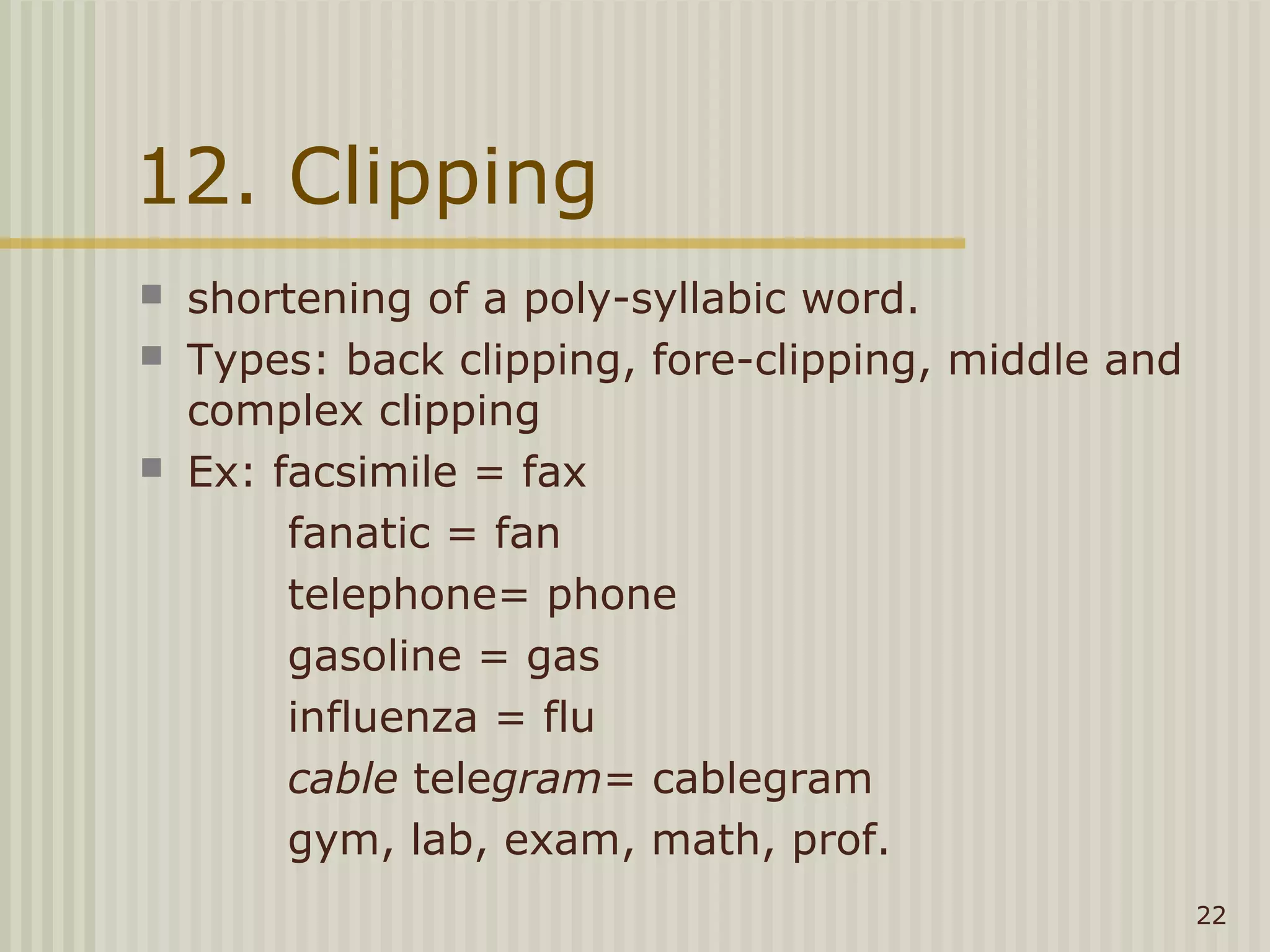 12. Clipping
   shortening of a poly-syllabic word.
   Types: back clipping, fore-clipping, middle and
    complex clipping
   Ex: facsimile = fax
         fanatic = fan
         telephone= phone
         gasoline = gas
         influenza = flu
         cable telegram= cablegram
         gym, lab, exam, math, prof.
                                                      22
 