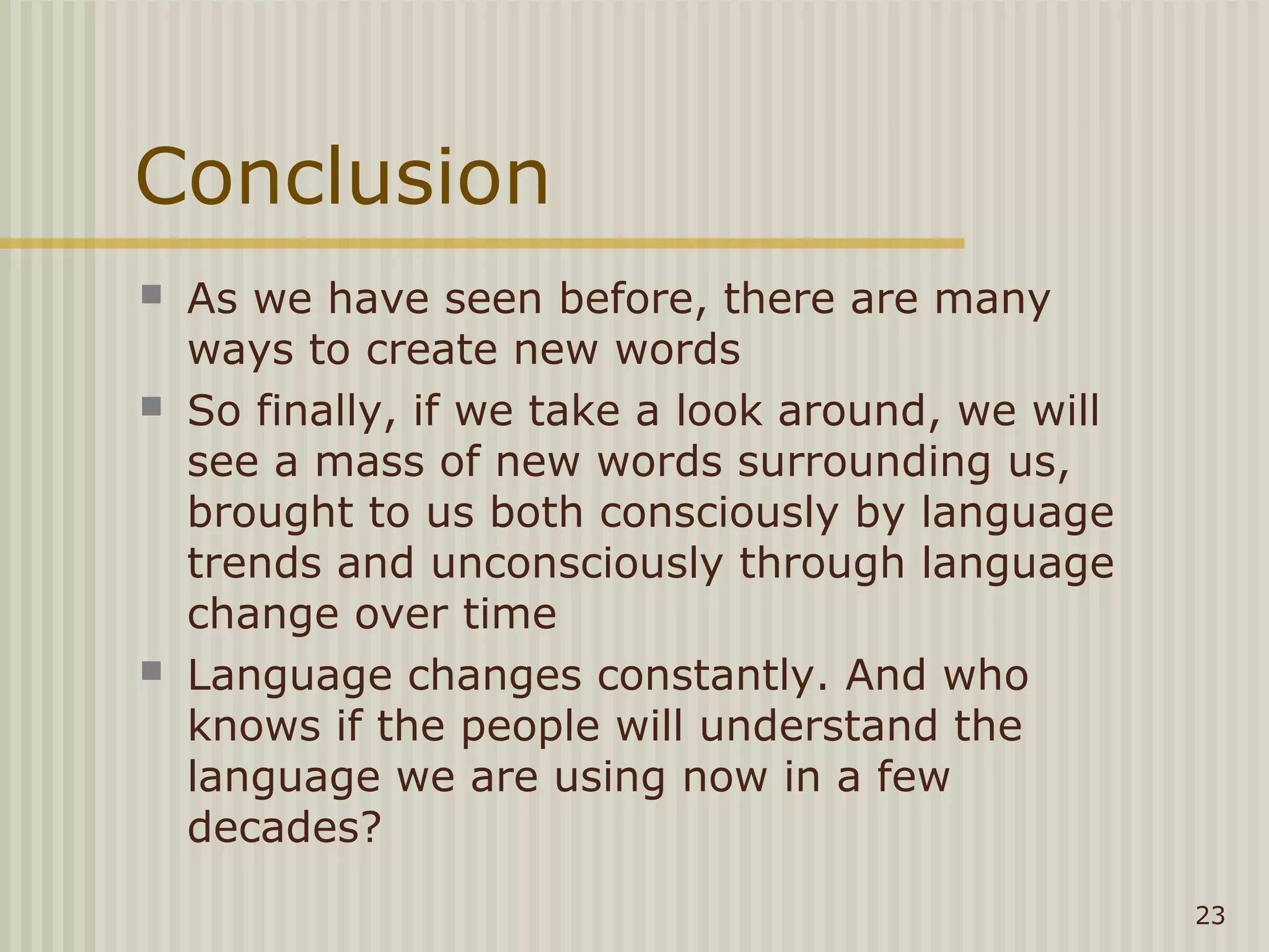 Conclusion
   As we have seen before, there are many
    ways to create new words
   So finally, if we take a look around, we will
    see a mass of new words surrounding us,
    brought to us both consciously by language
    trends and unconsciously through language
    change over time
   Language changes constantly. And who
    knows if the people will understand the
    language we are using now in a few
    decades?
                                                    23
 
