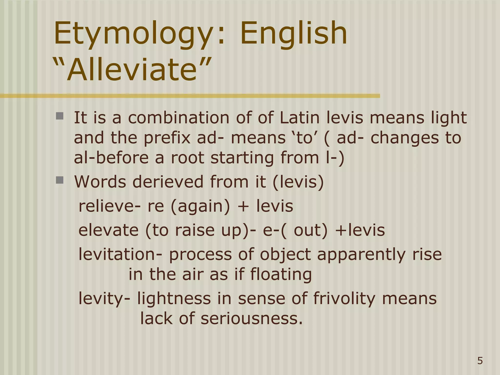 Etymology: English
“Alleviate”
   It is a combination of of Latin levis means light
    and the prefix ad- means ‘to’ ( ad- changes to
    al-before a root starting from l-)
   Words derieved from it (levis)
     relieve- re (again) + levis
     elevate (to raise up)- e-( out) +levis
     levitation- process of object apparently rise
            in the air as if floating
     levity- lightness in sense of frivolity means
              lack of seriousness.

                                                        5
 