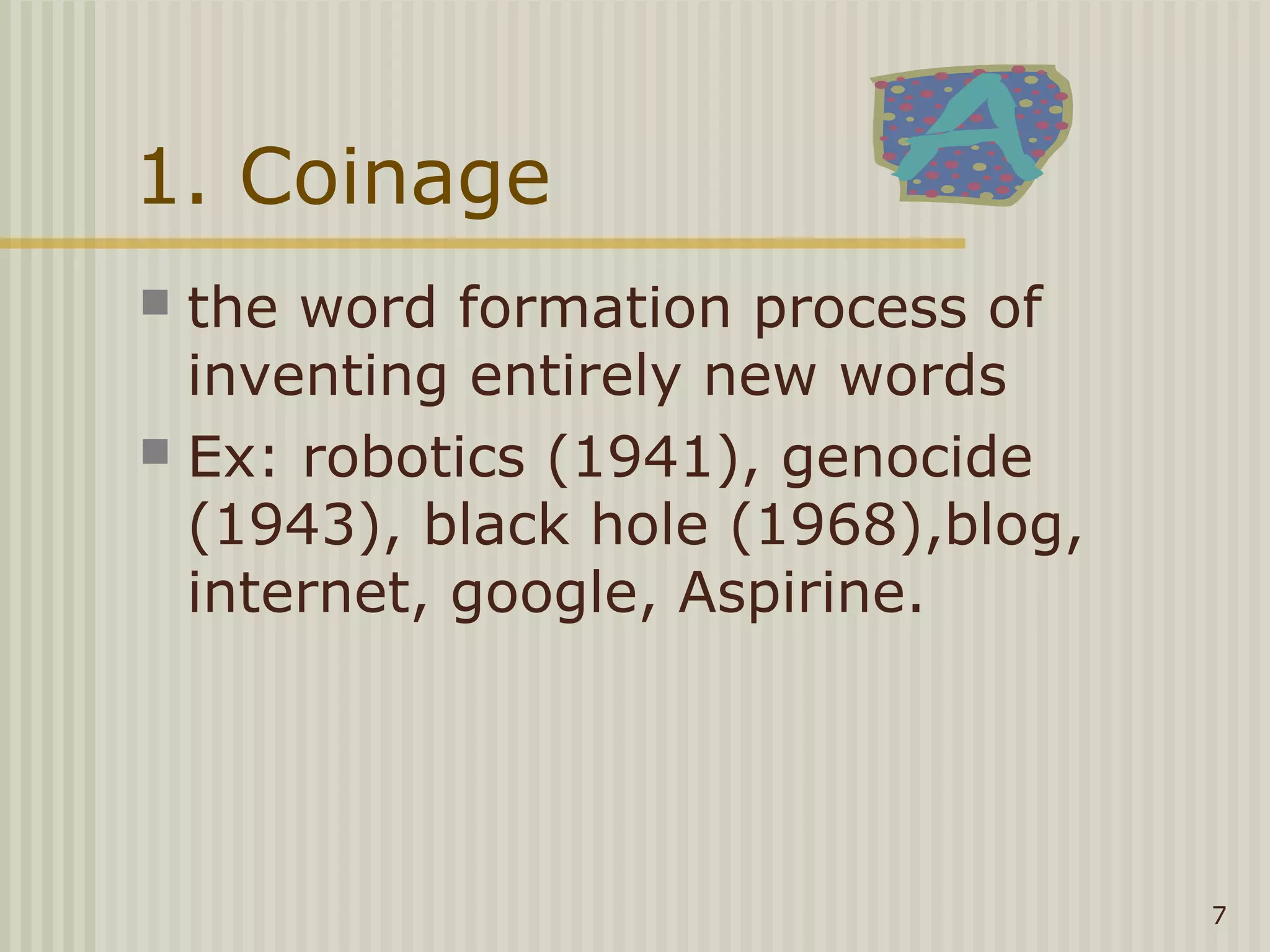 1. Coinage
 the word formation process of
  inventing entirely new words
 Ex: robotics (1941), genocide
  (1943), black hole (1968),blog,
  internet, google, Aspirine.




                                    7
 