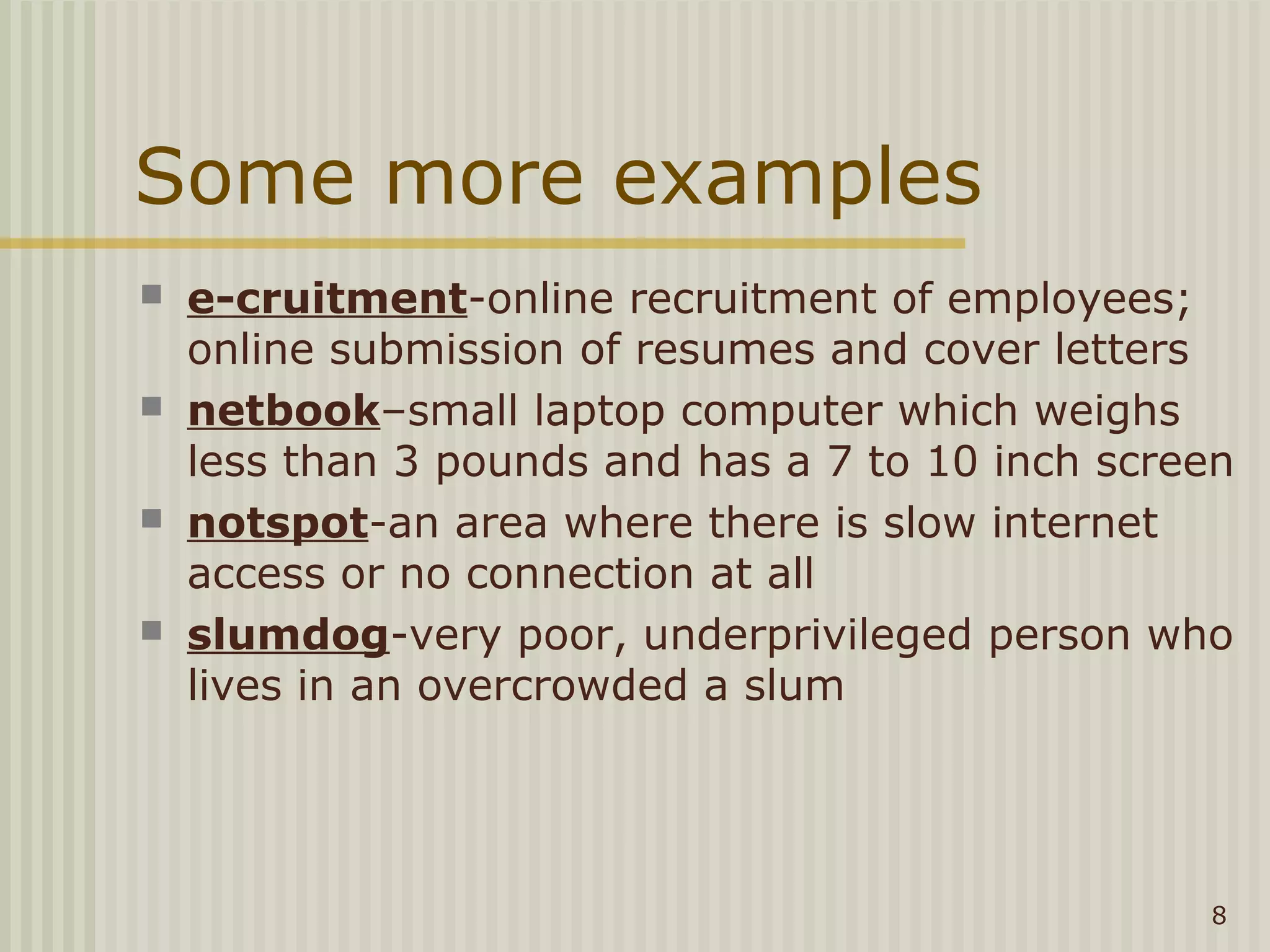 Some more examples
   e-cruitment-online recruitment of employees;
    online submission of resumes and cover letters
   netbook–small laptop computer which weighs
    less than 3 pounds and has a 7 to 10 inch screen
   notspot-an area where there is slow internet
    access or no connection at all
   slumdog-very poor, underprivileged person who
    lives in an overcrowded a slum




                                                  8
 