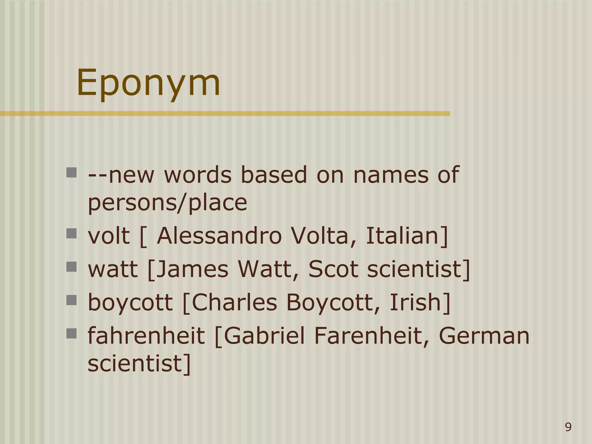 Eponym

   --new words based on names of
    persons/place
   volt [ Alessandro Volta, Italian]
   watt [James Watt, Scot scientist]
   boycott [Charles Boycott, Irish]
   fahrenheit [Gabriel Farenheit, German
    scientist]

                                            9
 