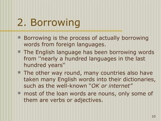 2. Borrowing
   Borrowing is the process of actually borrowing
    words from foreign languages.
   The English language has been borrowing words
    from ''nearly a hundred languages in the last
    hundred years'‘
   The other way round, many countries also have
    taken many English words into their dictionaries,
    such as the well-known “OK or internet”
   most of the loan words are nouns, only some of
    them are verbs or adjectives.

                                                   10
 