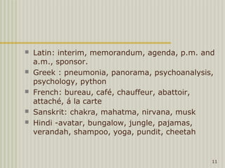    Latin: interim, memorandum, agenda, p.m. and
    a.m., sponsor.
   Greek : pneumonia, panorama, psychoanalysis,
    psychology, python
   French: bureau, café, chauffeur, abattoir,
    attaché, á la carte
   Sanskrit: chakra, mahatma, nirvana, musk
   Hindi -avatar, bungalow, jungle, pajamas,
    verandah, shampoo, yoga, pundit, cheetah


                                               11
 