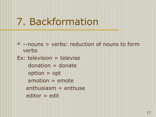 7. Backformation

 --nouns > verbs: reduction of nouns to form
  verbs
Ex: television = televise
    donation = donate
    option = opt
    emotion = emote
   enthusiasm = enthuse
   editor = edit


                                                17
 