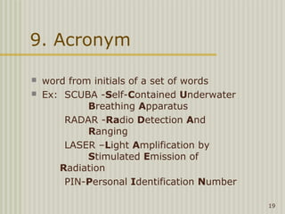 9. Acronym

   word from initials of a set of words
   Ex: SCUBA -Self-Contained Underwater
             Breathing Apparatus
        RADAR -Radio Detection And
             Ranging
        LASER –Light Amplification by
             Stimulated Emission of
       Radiation
        PIN-Personal Identification Number

                                             19
 