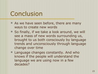 Conclusion
   As we have seen before, there are many
    ways to create new words
   So finally, if we take a look around, we will
    see a mass of new words surrounding us,
    brought to us both consciously by language
    trends and unconsciously through language
    change over time
   Language changes constantly. And who
    knows if the people will understand the
    language we are using now in a few
    decades?
                                                    23
 