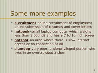 Some more examples
   e-cruitment-online recruitment of employees;
    online submission of resumes and cover letters
   netbook–small laptop computer which weighs
    less than 3 pounds and has a 7 to 10 inch screen
   notspot-an area where there is slow internet
    access or no connection at all
   slumdog-very poor, underprivileged person who
    lives in an overcrowded a slum




                                                  8
 