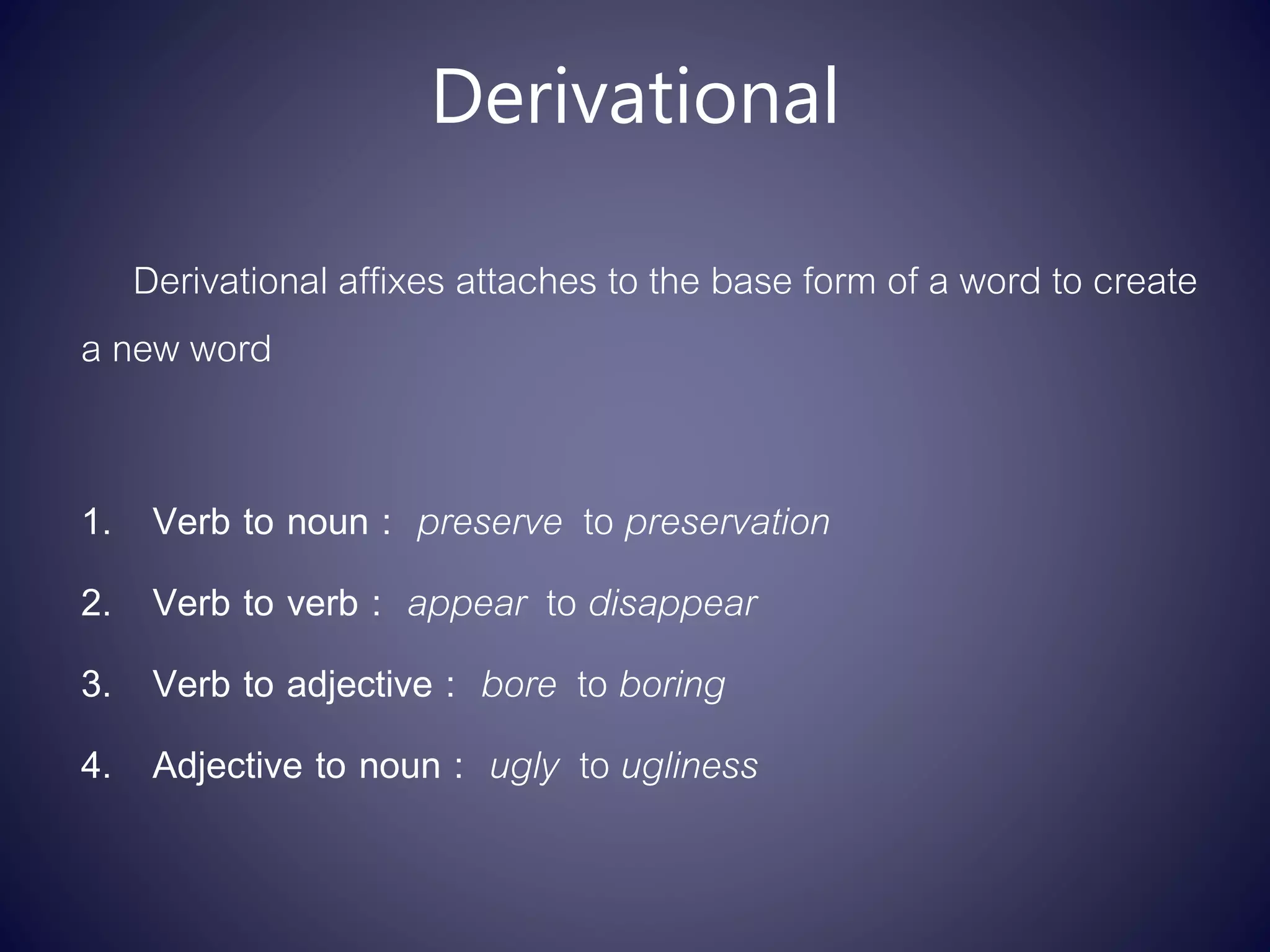 Derivational
Derivational affixes attaches to the base form of a word to create
a new word
1. Verb to noun : preserve to preservation
2. Verb to verb : appear to disappear
3. Verb to adjective : bore to boring
4. Adjective to noun : ugly to ugliness
 