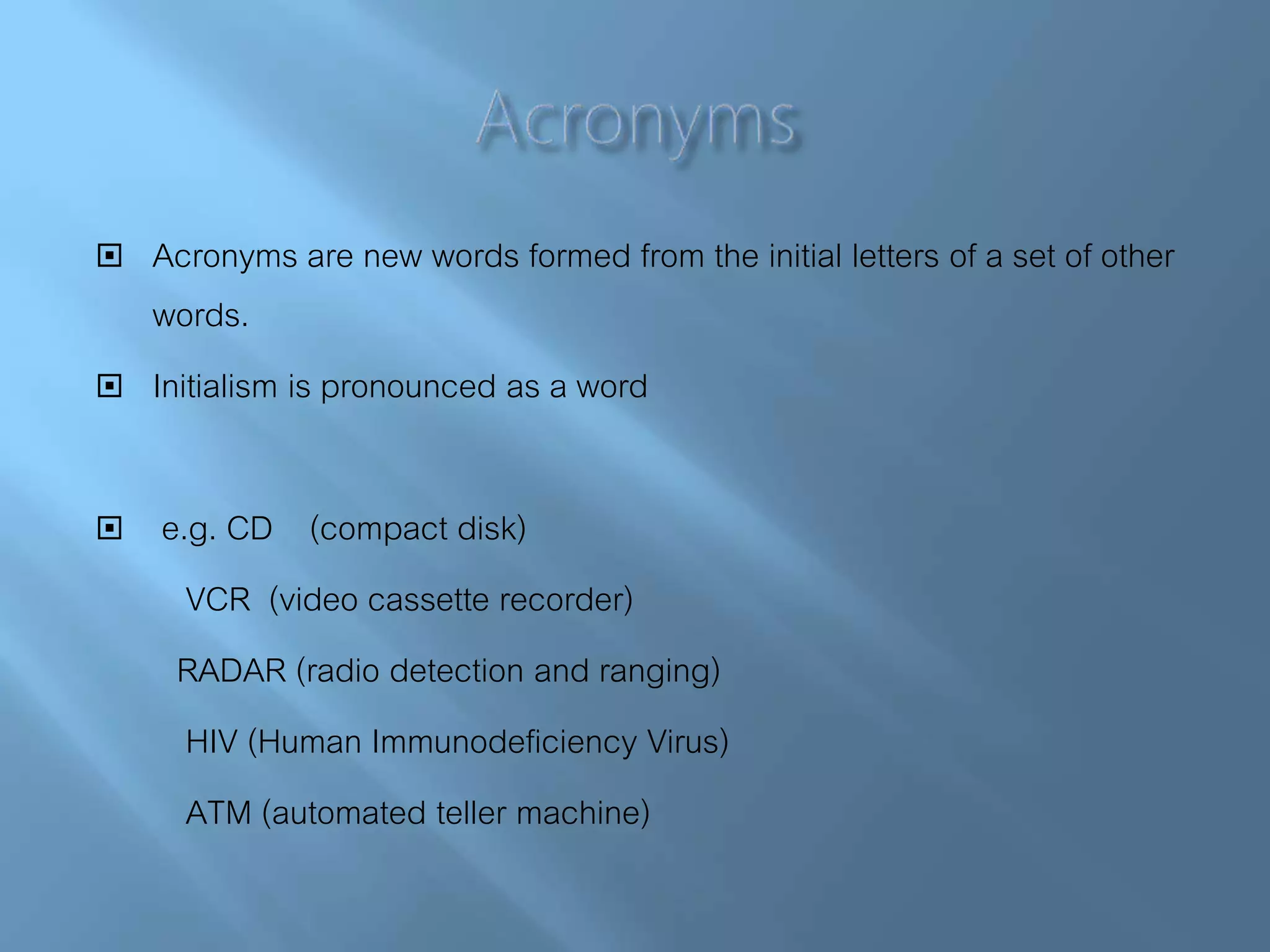  Acronyms are new words formed from the initial letters of a set of other
words.
 Initialism is pronounced as a word
 e.g. CD (compact disk)
VCR (video cassette recorder)
RADAR (radio detection and ranging)
HIV (Human Immunodeficiency Virus)
ATM (automated teller machine)
 