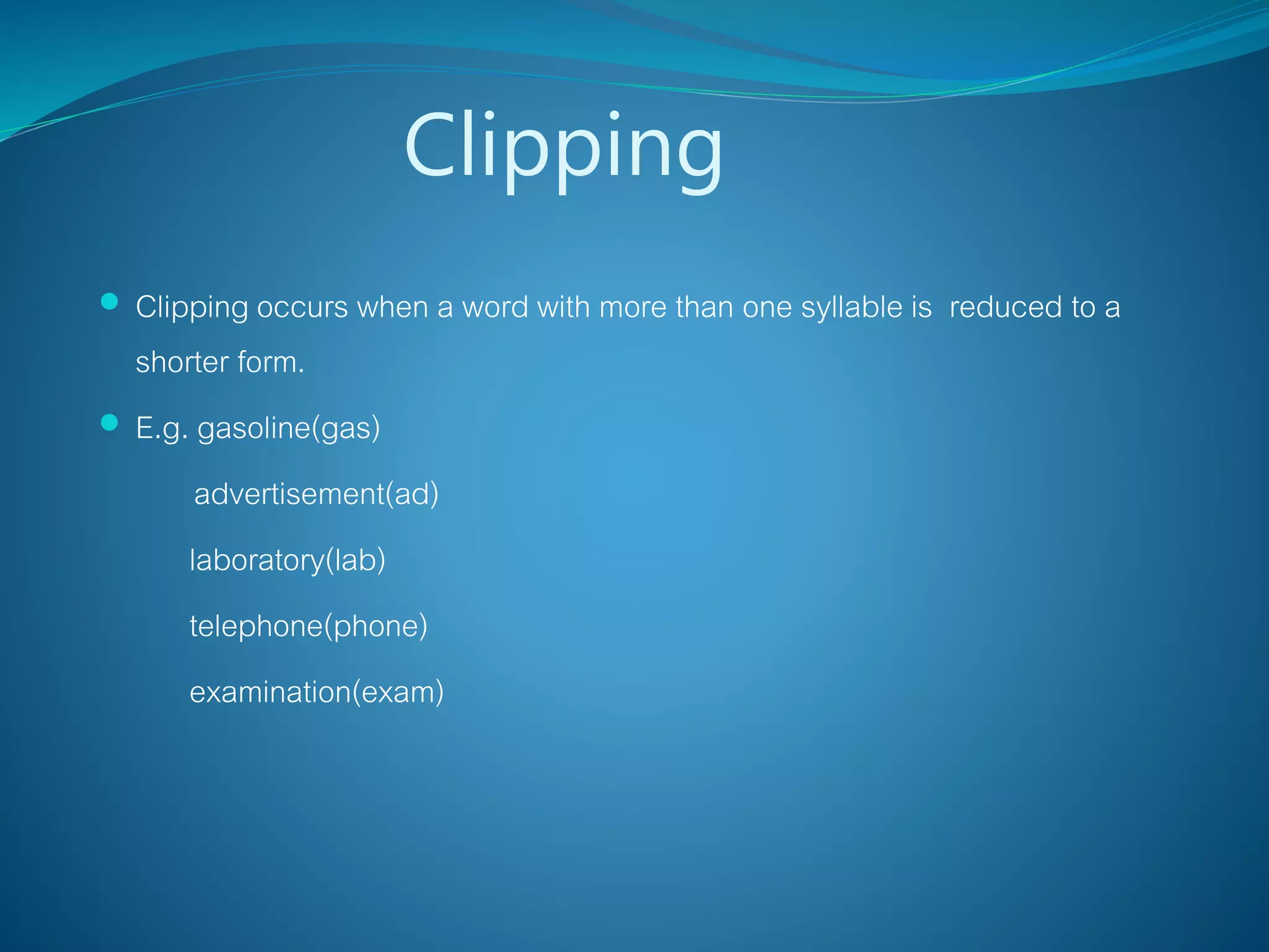 Clipping
 Clipping occurs when a word with more than one syllable is reduced to a
shorter form.
 E.g. gasoline(gas)
advertisement(ad)
laboratory(lab)
telephone(phone)
examination(exam)
 