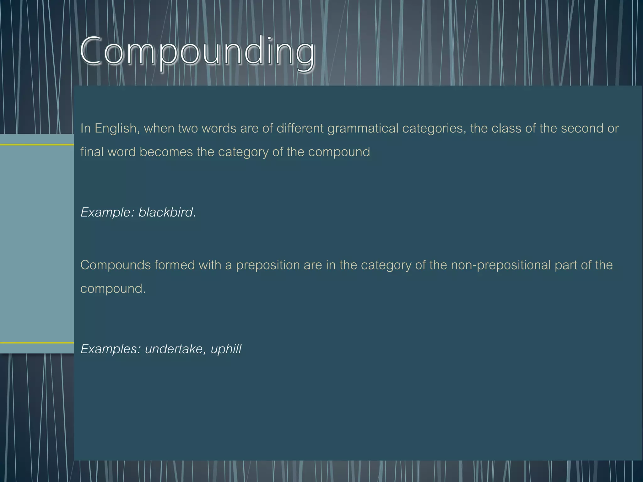 In English, when two words are of different grammatical categories, the class of the second or
final word becomes the category of the compound
Example: blackbird.
Compounds formed with a preposition are in the category of the non-prepositional part of the
compound.
Examples: undertake, uphill
 