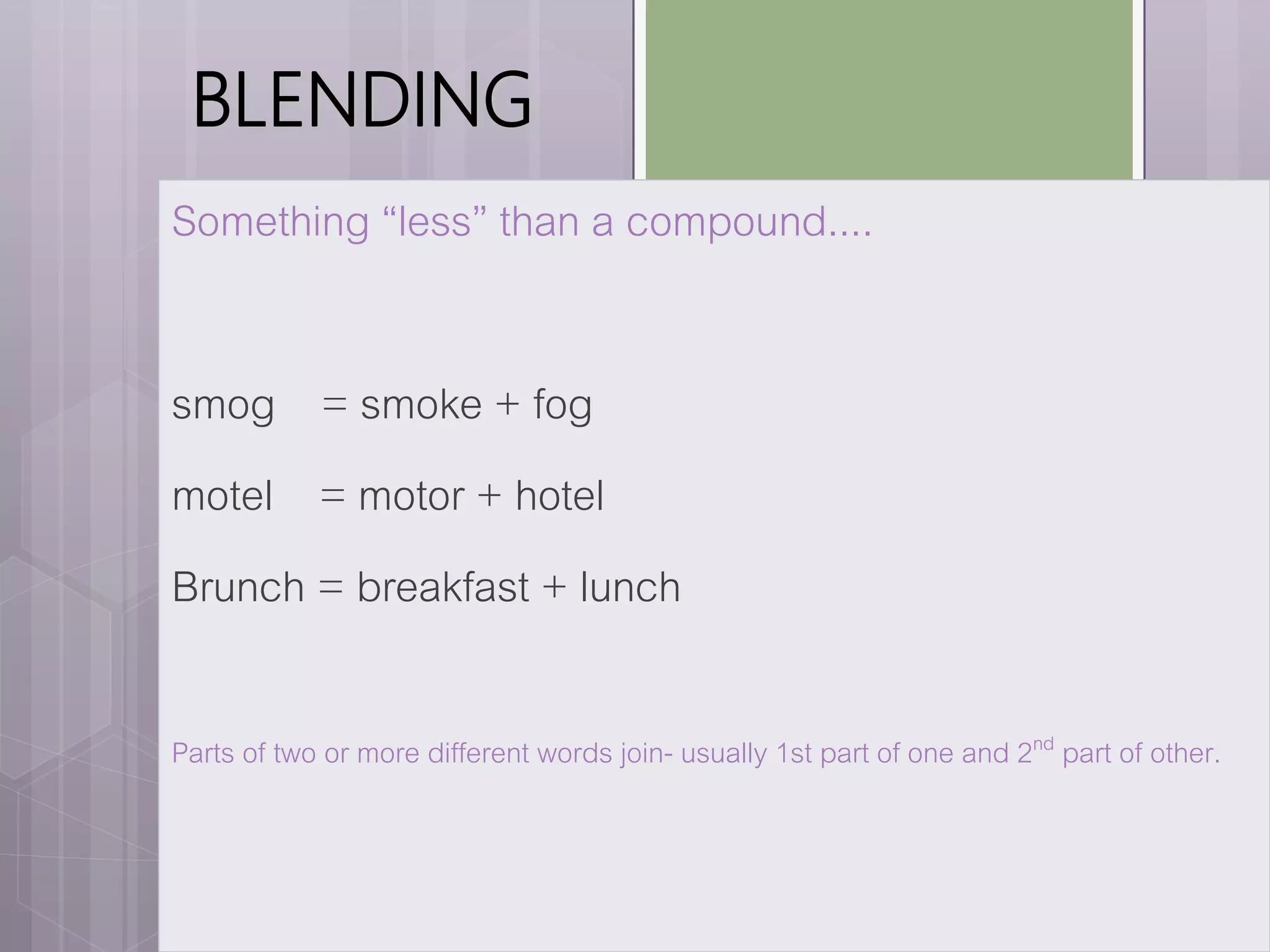 BLENDING
Something “less” than a compound....
smog = smoke + fog
motel = motor + hotel
Brunch = breakfast + lunch
Parts of two or more different words join- usually 1st part of one and 2nd part of other.
 