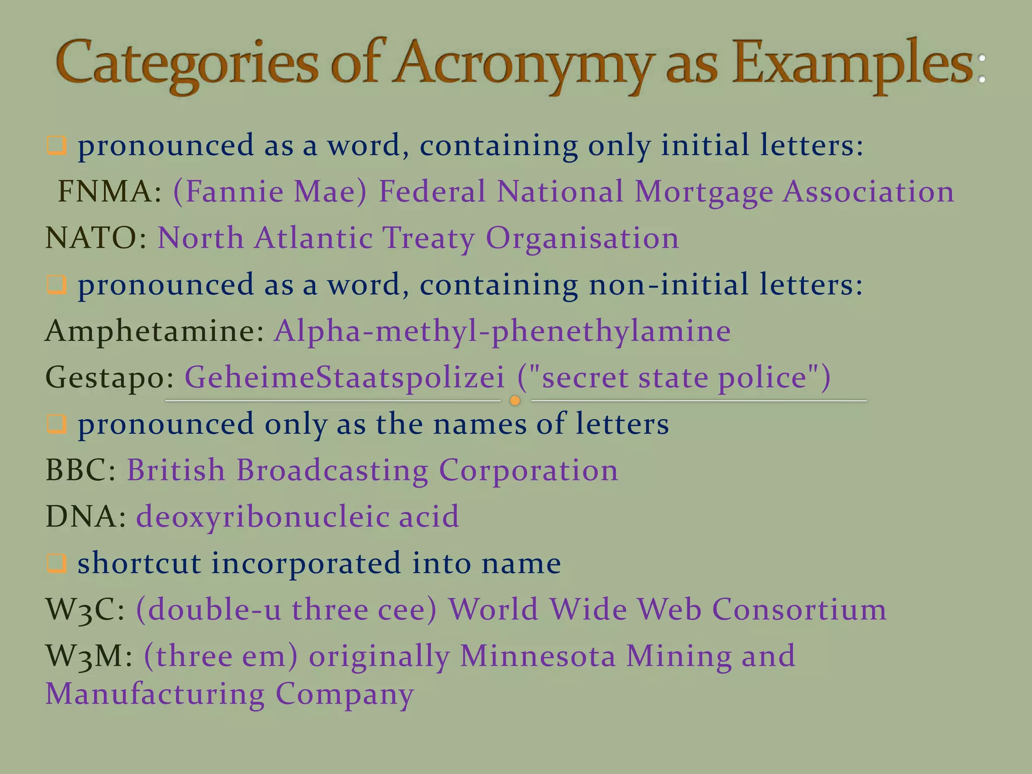  pronounced as a word, containing only initial letters:
FNMA: (Fannie Mae) Federal National Mortgage Association
NATO: North Atlantic Treaty Organisation
 pronounced as a word, containing non-initial letters:
Amphetamine: Alpha-methyl-phenethylamine
Gestapo: GeheimeStaatspolizei ("secret state police")
 pronounced only as the names of letters
BBC: British Broadcasting Corporation
DNA: deoxyribonucleic acid
 shortcut incorporated into name
W3C: (double-u three cee) World Wide Web Consortium
W3M: (three em) originally Minnesota Mining and
Manufacturing Company
 