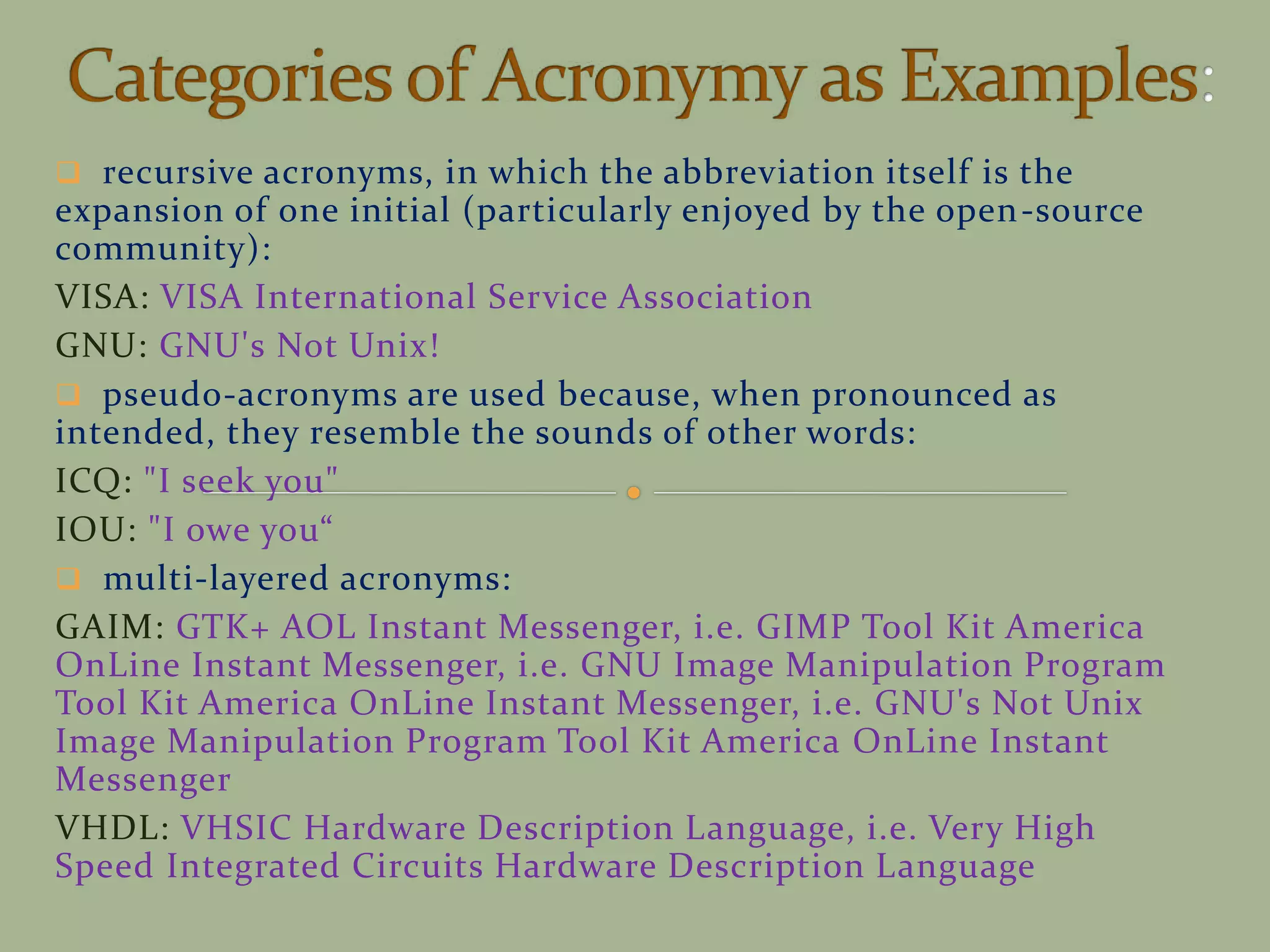  recursive acronyms, in which the abbreviation itself is the
expansion of one initial (particularly enjoyed by the open-source
community):
VISA: VISA International Service Association
GNU: GNU's Not Unix!
 pseudo-acronyms are used because, when pronounced as
intended, they resemble the sounds of other words:
ICQ: "I seek you"
IOU: "I owe you
 multi-layered acronyms:
GAIM: GTK+ AOL Instant Messenger, i.e. GIMP Tool Kit America
OnLine Instant Messenger, i.e. GNU Image Manipulation Program
Tool Kit America OnLine Instant Messenger, i.e. GNU's Not Unix
Image Manipulation Program Tool Kit America OnLine Instant
Messenger
VHDL: VHSIC Hardware Description Language, i.e. Very High
Speed Integrated Circuits Hardware Description Language
 