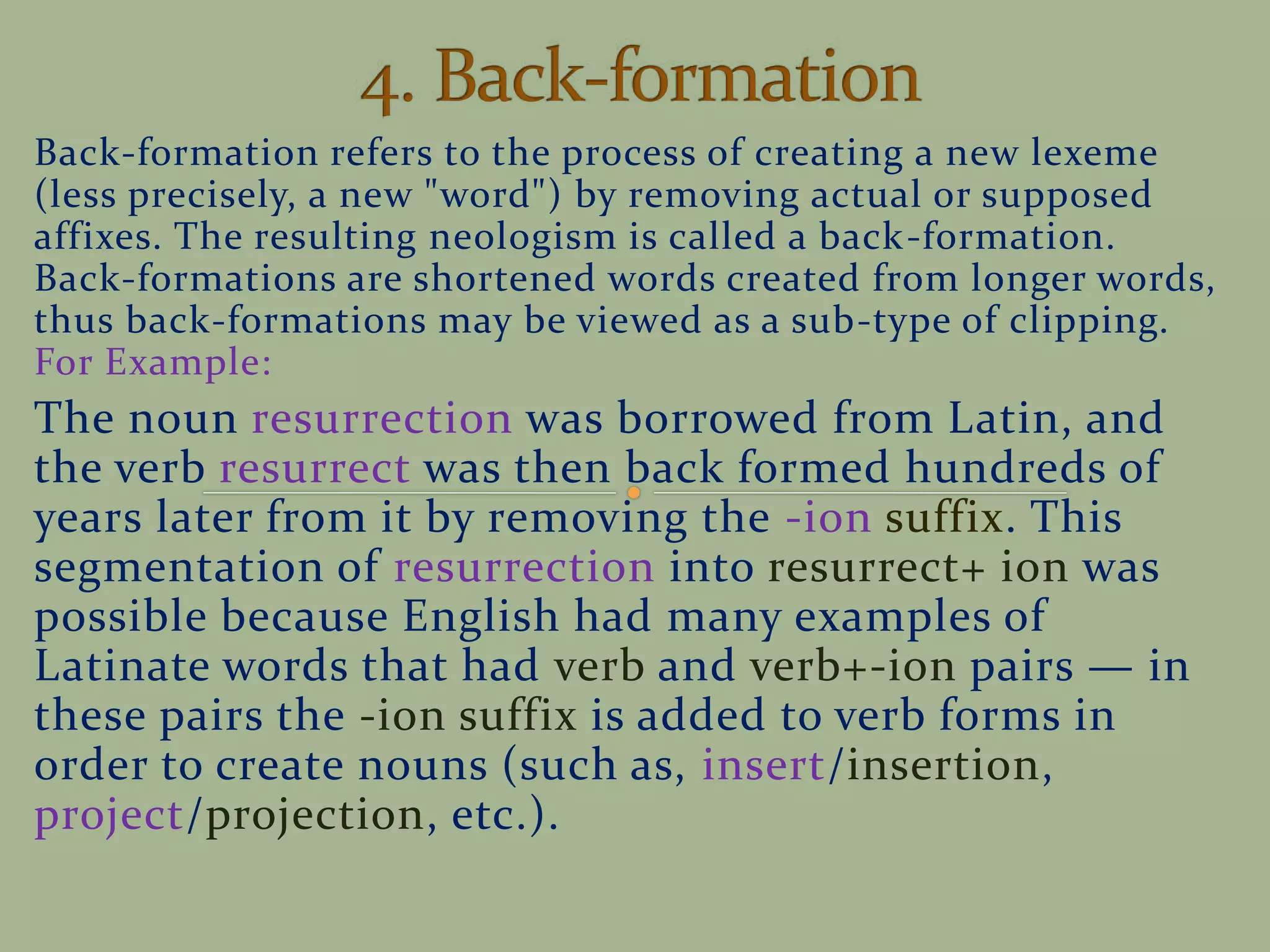 Back-formation refers to the process of creating a new lexeme
(less precisely, a new "word") by removing actual or supposed
affixes. The resulting neologism is called a back-formation.
Back-formations are shortened words created from longer words,
thus back-formations may be viewed as a sub-type of clipping.
For Example:
The noun resurrection was borrowed from Latin, and
the verb resurrect was then back formed hundreds of
years later from it by removing the -ion suffix. This
segmentation of resurrection into resurrect+ ion was
possible because English had many examples of
Latinate words that had verb and verb+-ion pairs — in
these pairs the -ion suffix is added to verb forms in
order to create nouns (such as, insert/insertion,
project/projection, etc.).
 