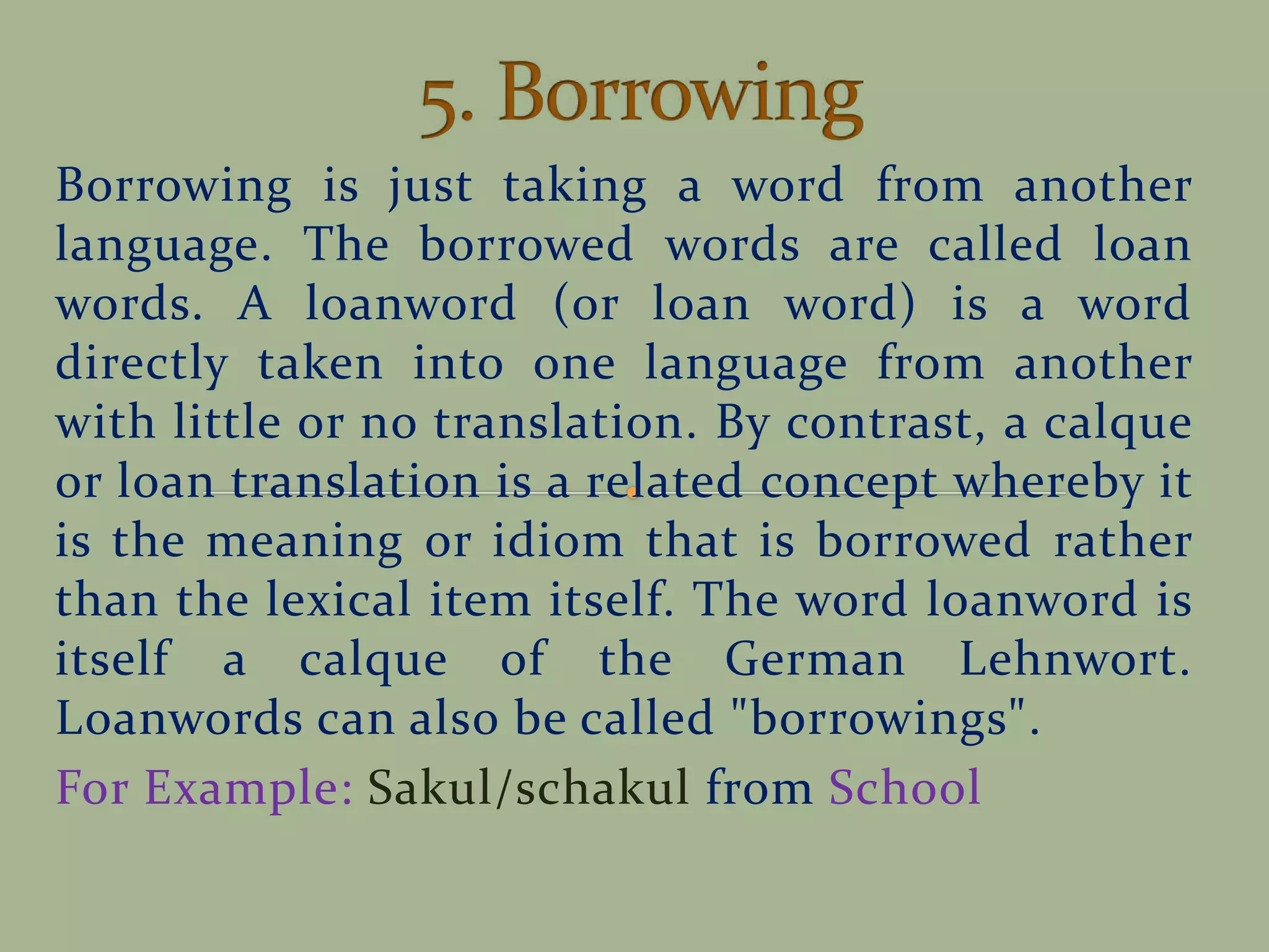 Borrowing is just taking a word from another
language. The borrowed words are called loan
words. A loanword (or loan word) is a word
directly taken into one language from another
with little or no translation. By contrast, a calque
or loan translation is a related concept whereby it
is the meaning or idiom that is borrowed rather
than the lexical item itself. The word loanword is
itself a calque of the German Lehnwort.
Loanwords can also be called "borrowings".
For Example: Sakul/schakul from School
 