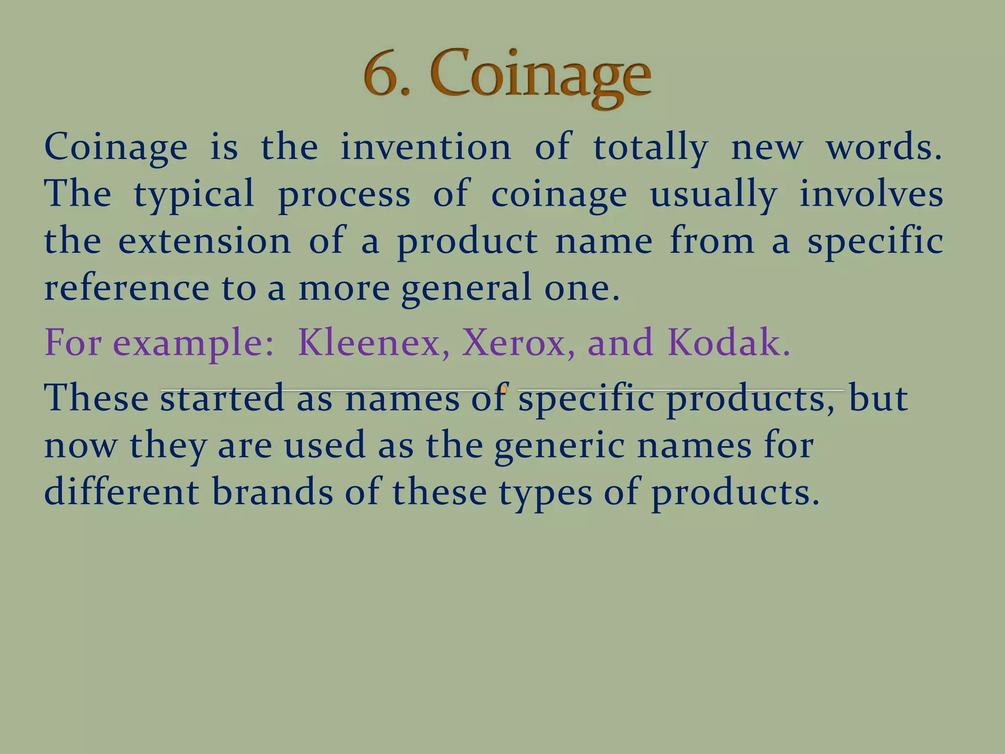 Coinage is the invention of totally new words.
The typical process of coinage usually involves
the extension of a product name from a specific
reference to a more general one.
For example: Kleenex, Xerox, and Kodak.
These started as names of specific products, but
now they are used as the generic names for
different brands of these types of products.
 