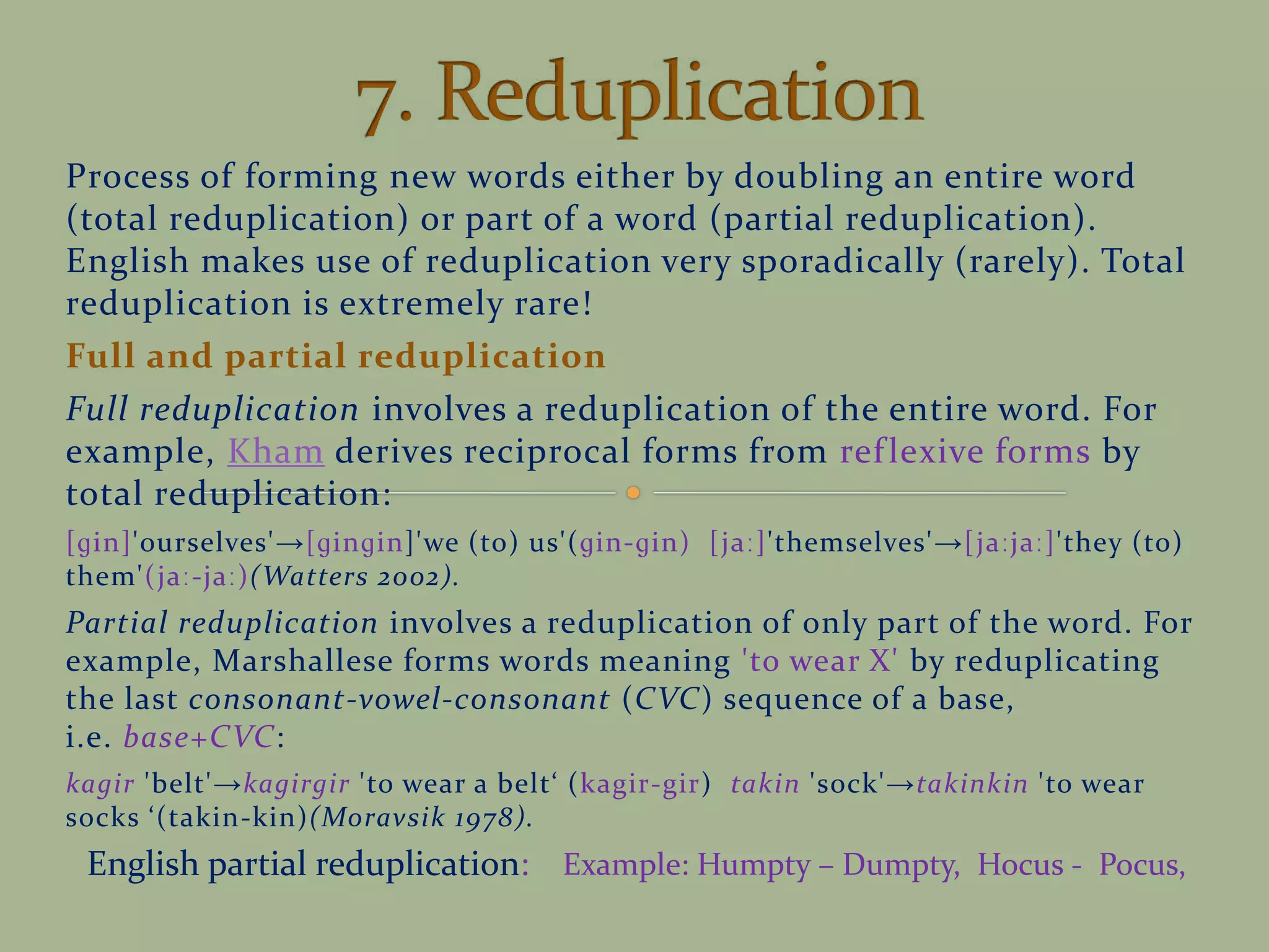 Process of forming new words either by doubling an entire word
(total reduplication) or part of a word (partial reduplication).
English makes use of reduplication very sporadically (rarely). Total
reduplication is extremely rare!
Full and partial reduplication
Full reduplication involves a reduplication of the entire word. For
example, Kham derives reciprocal forms from reflexive forms by
total reduplication:
[ɡin]'ourselves'→[ɡinɡin]'we (to) us'(ɡin-ɡin) [jaː]'themselves'→[jaːjaː]'they (to)
them'(jaː-jaː)(Watters 2002).
Partial reduplication involves a reduplication of only part of the word. For
example, Marshallese forms words meaning 'to wear X' by reduplicating
the last consonant-vowel-consonant (CVC) sequence of a base,
i.e. base+CVC:
kagir 'belt'→kagirgir 'to wear a belt (kagir-gir) takin 'sock'→takinkin 'to wear
socks (takin-kin)(Moravsik 1978).
English partial reduplication: Example: Humpty – Dumpty, Hocus - Pocus,
 