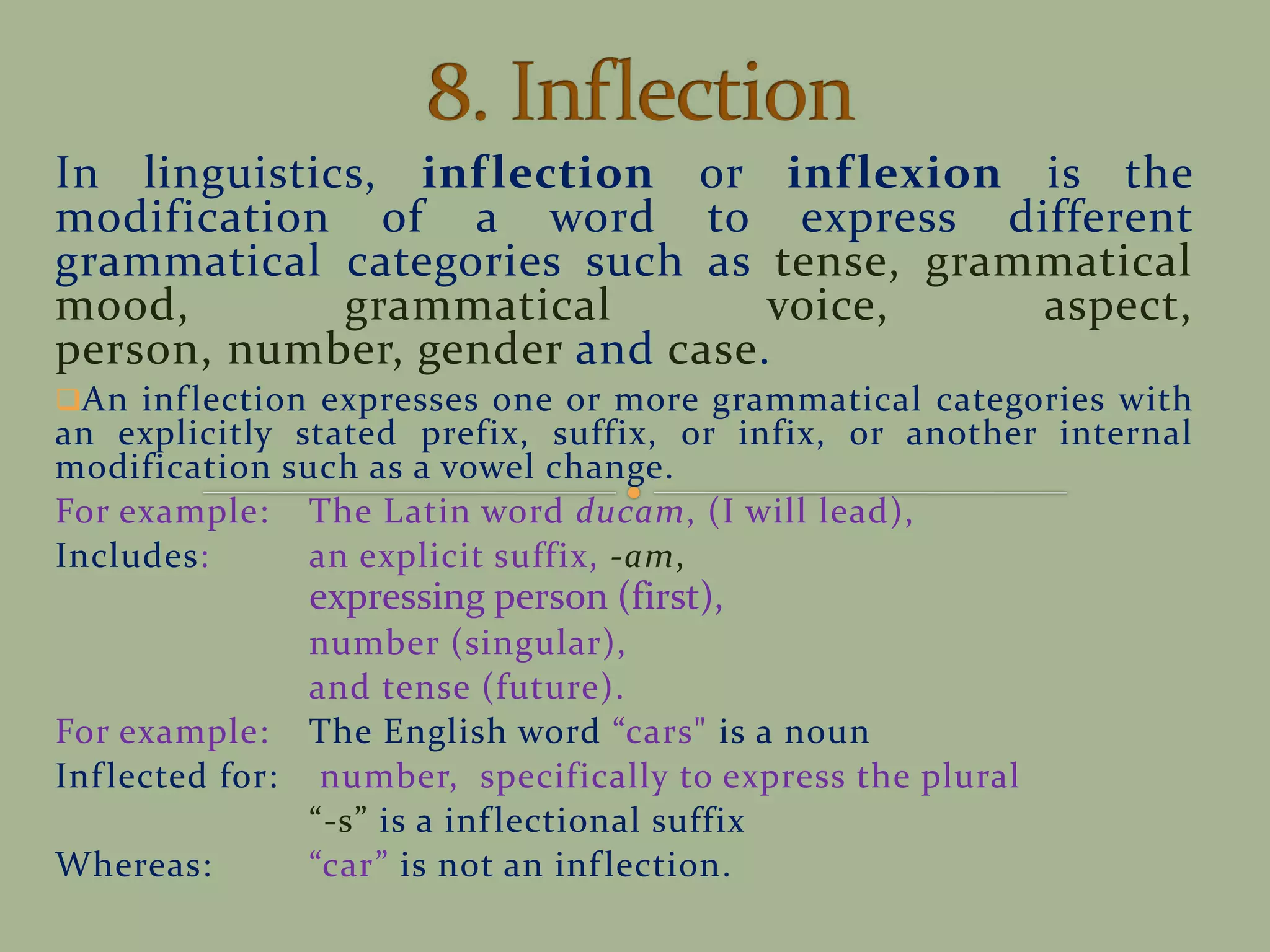 In linguistics, inflection or inflexion is the
modification of a word to express different
grammatical categories such as tense, grammatical
mood, grammatical voice, aspect,
person, number, gender and case.
An inflection expresses one or more grammatical categories with
an explicitly stated prefix, suffix, or infix, or another internal
modification such as a vowel change.
For example: The Latin word ducam, (I will lead),
Includes: an explicit suffix, -am,
expressing person (first),
number (singular),
and tense (future).
For example: The English word cars" is a noun
Inflected for: number, specifically to express the plural
-s is a inflectional suffix
Whereas: car is not an inflection.
 