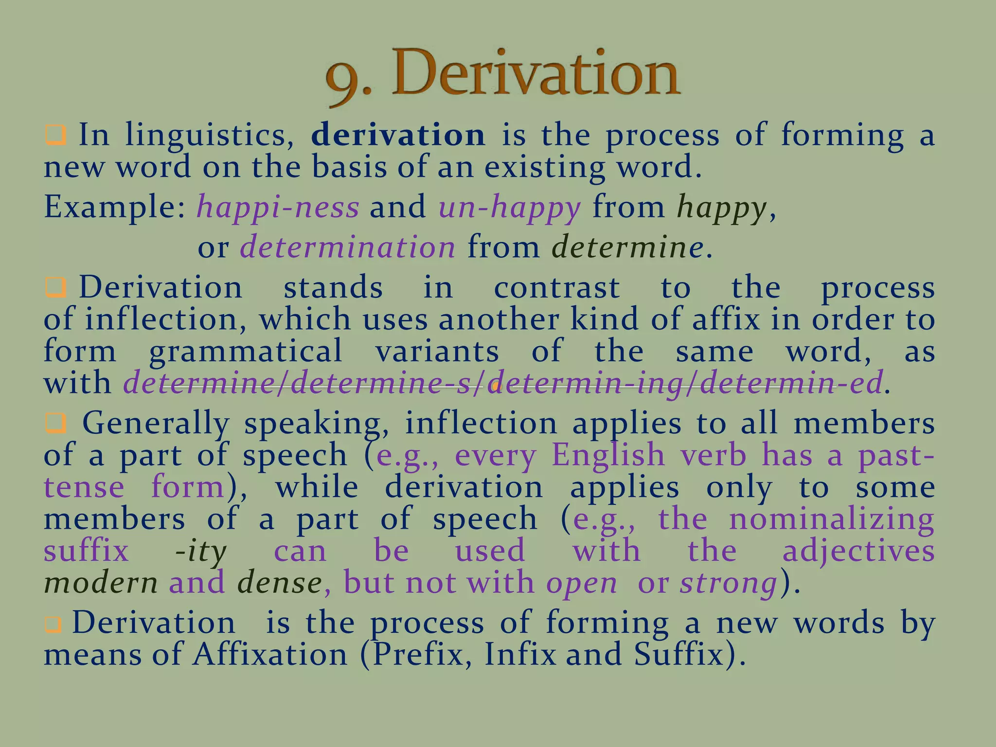  In linguistics, derivation is the process of forming a
new word on the basis of an existing word.
Example: happi-ness and un-happy from happy,
or determination from determine.
 Derivation stands in contrast to the process
of inflection, which uses another kind of affix in order to
form grammatical variants of the same word, as
with determine/determine-s/determin-ing/determin-ed.
 Generally speaking, inflection applies to all members
of a part of speech (e.g., every English verb has a past-
tense form), while derivation applies only to some
members of a part of speech (e.g., the nominalizing
suffix -ity can be used with the adjectives
modern and dense, but not with open or strong).
 Derivation is the process of forming a new words by
means of Affixation (Prefix, Infix and Suffix).
 