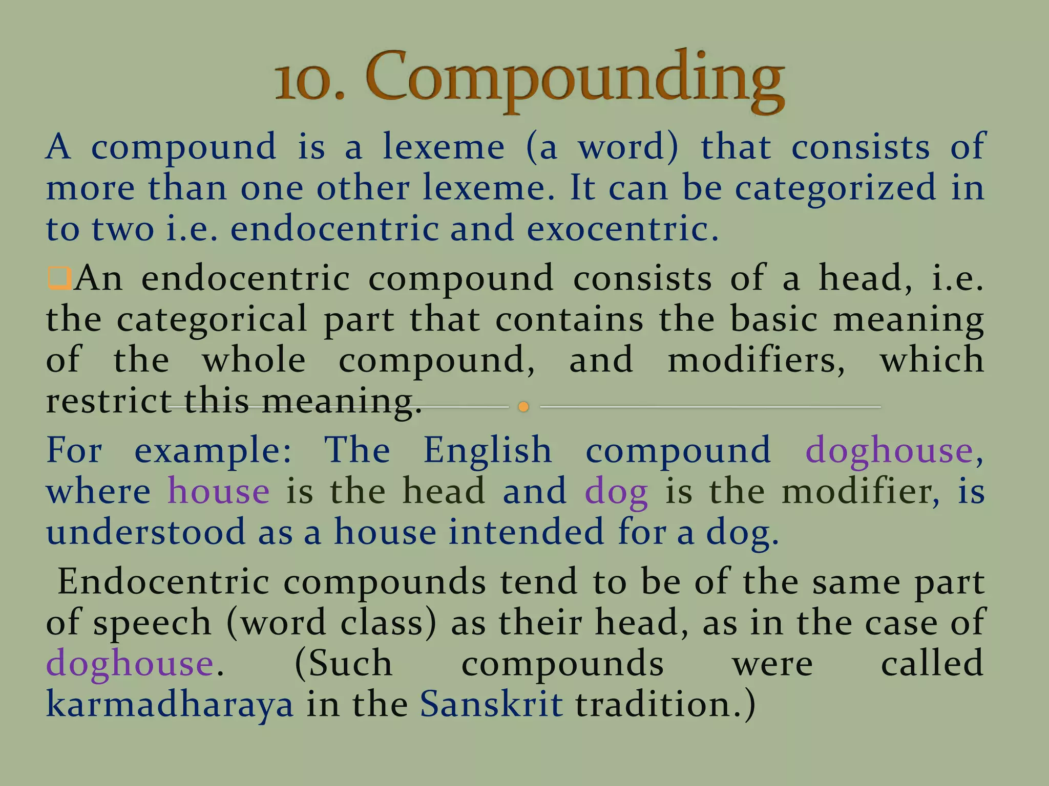 A compound is a lexeme (a word) that consists of
more than one other lexeme. It can be categorized in
to two i.e. endocentric and exocentric.
An endocentric compound consists of a head, i.e.
the categorical part that contains the basic meaning
of the whole compound, and modifiers, which
restrict this meaning.
For example: The English compound doghouse,
where house is the head and dog is the modifier, is
understood as a house intended for a dog.
Endocentric compounds tend to be of the same part
of speech (word class) as their head, as in the case of
doghouse. (Such compounds were called
karmadharaya in the Sanskrit tradition.)
 