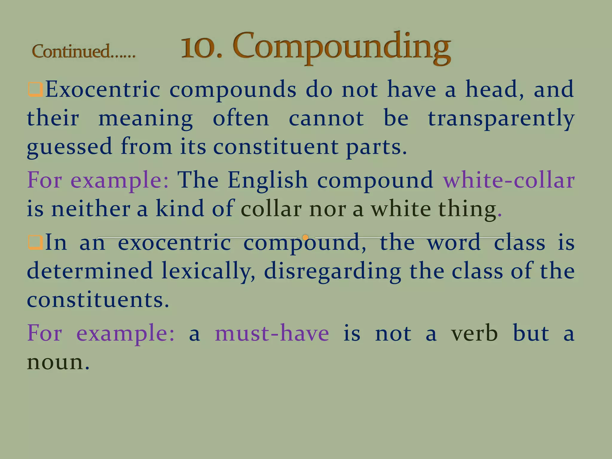 Exocentric compounds do not have a head, and
their meaning often cannot be transparently
guessed from its constituent parts.
For example: The English compound white-collar
is neither a kind of collar nor a white thing.
In an exocentric compound, the word class is
determined lexically, disregarding the class of the
constituents.
For example: a must-have is not a verb but a
noun.
 