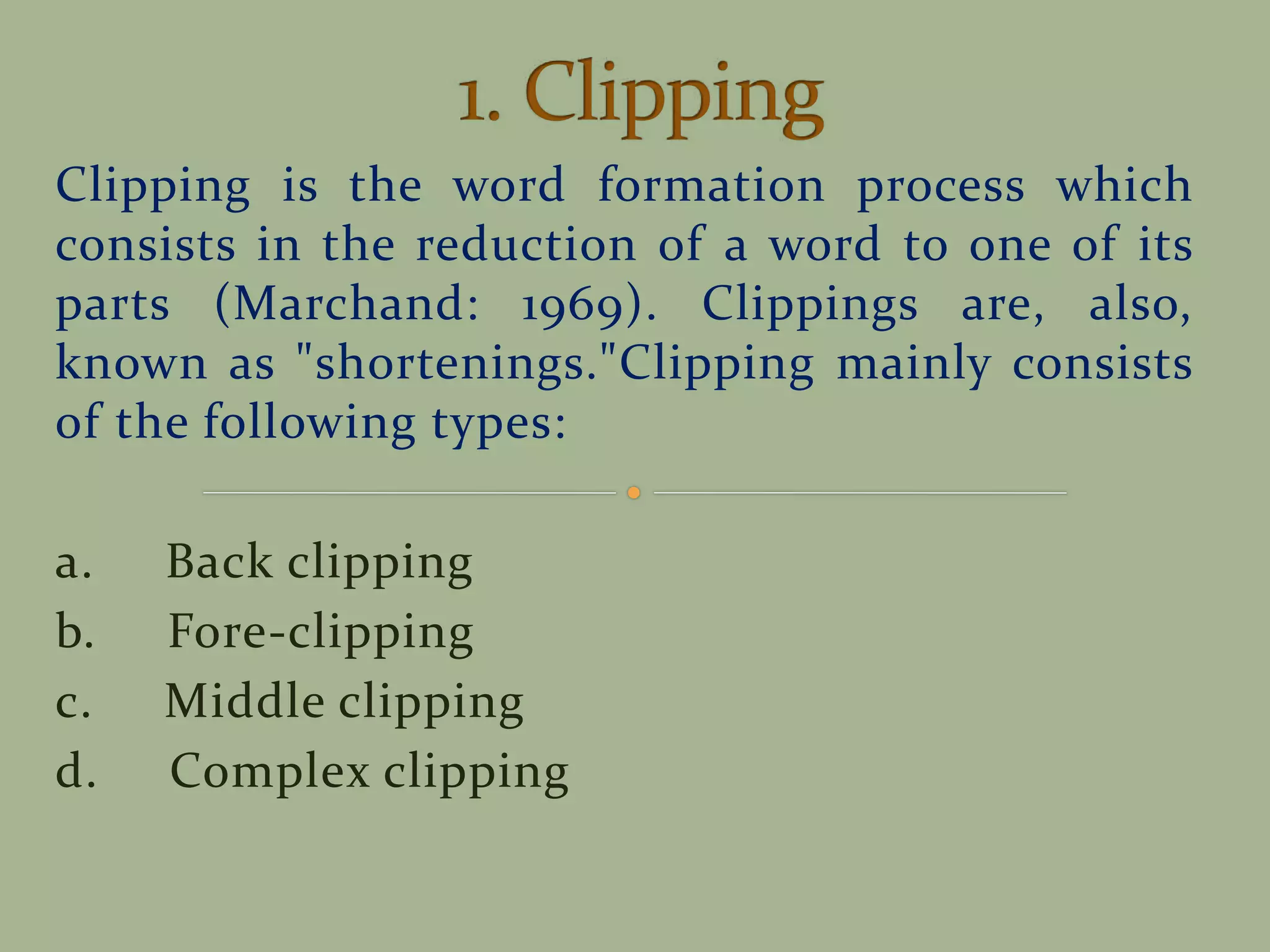 Clipping is the word formation process which
consists in the reduction of a word to one of its
parts (Marchand: 1969). Clippings are, also,
known as "shortenings."Clipping mainly consists
of the following types:
a. Back clipping
b. Fore-clipping
c. Middle clipping
d. Complex clipping
 
