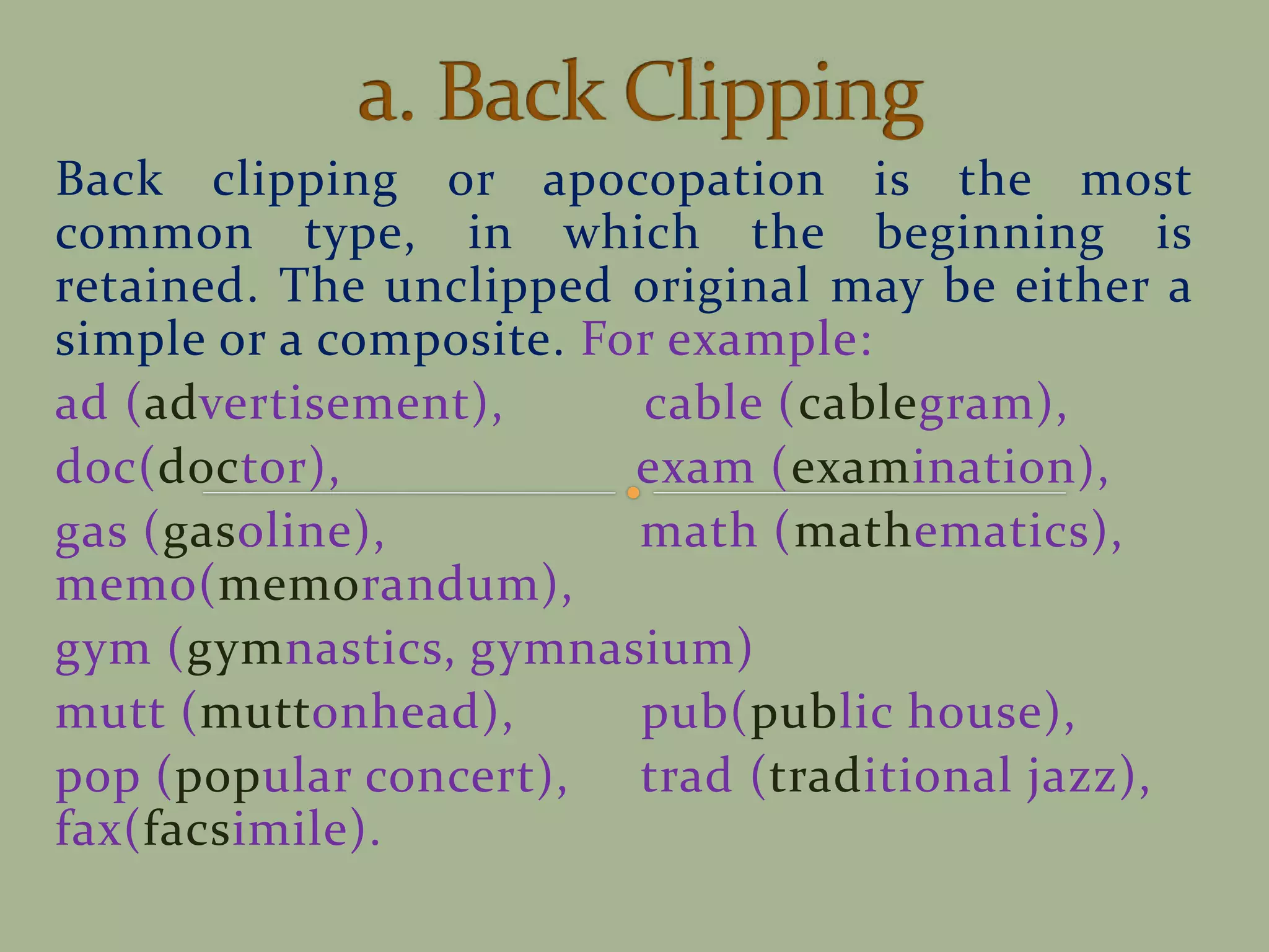 Back clipping or apocopation is the most
common type, in which the beginning is
retained. The unclipped original may be either a
simple or a composite. For example:
ad (advertisement), cable (cablegram),
doc(doctor), exam (examination),
gas (gasoline), math (mathematics),
memo(memorandum),
gym (gymnastics, gymnasium)
mutt (muttonhead), pub(public house),
pop (popular concert), trad (traditional jazz),
fax(facsimile).
 