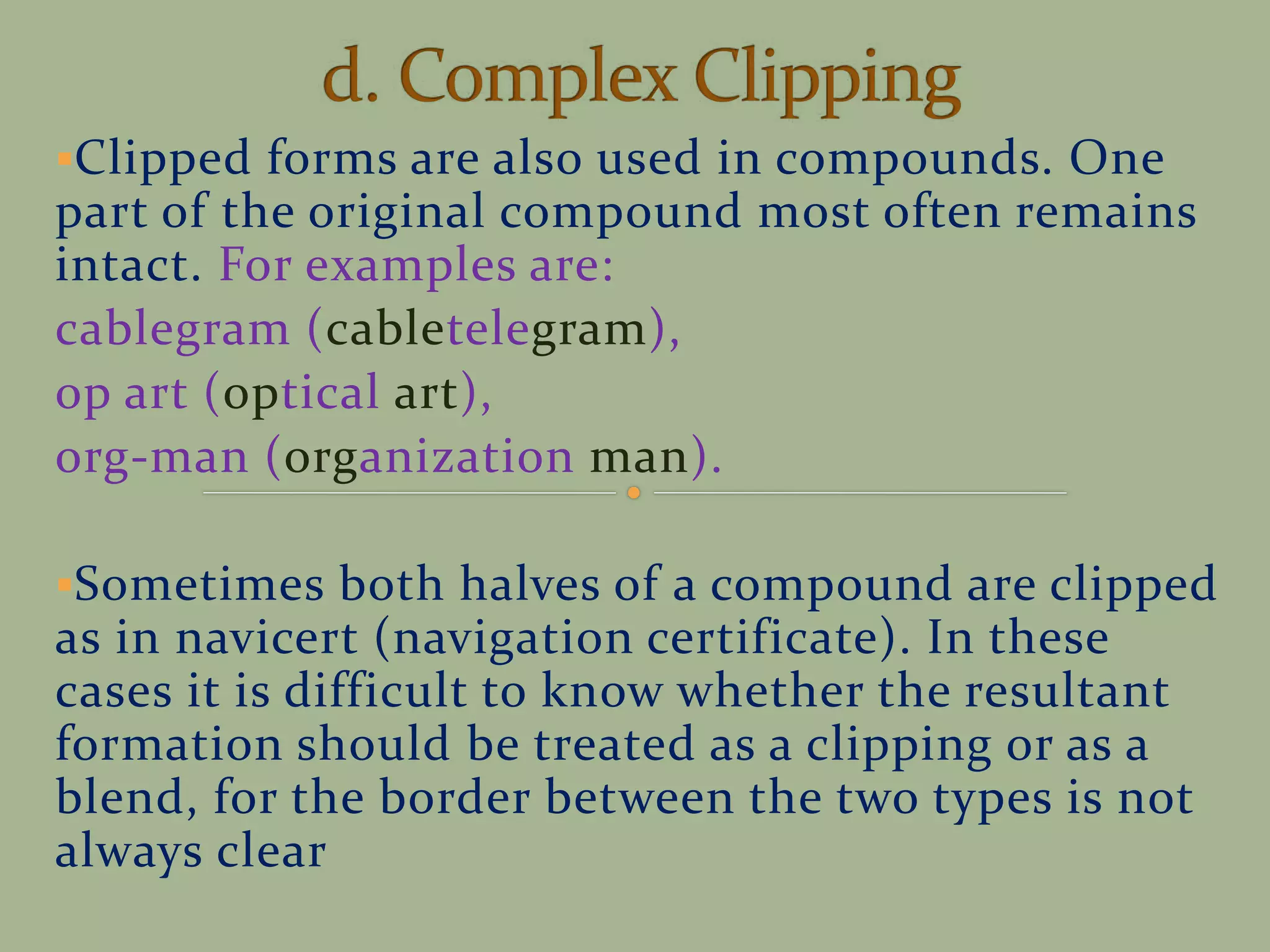 Clipped forms are also used in compounds. One
part of the original compound most often remains
intact. For examples are:
cablegram (cabletelegram),
op art (optical art),
org-man (organization man).
Sometimes both halves of a compound are clipped
as in navicert (navigation certificate). In these
cases it is difficult to know whether the resultant
formation should be treated as a clipping or as a
blend, for the border between the two types is not
always clear
 